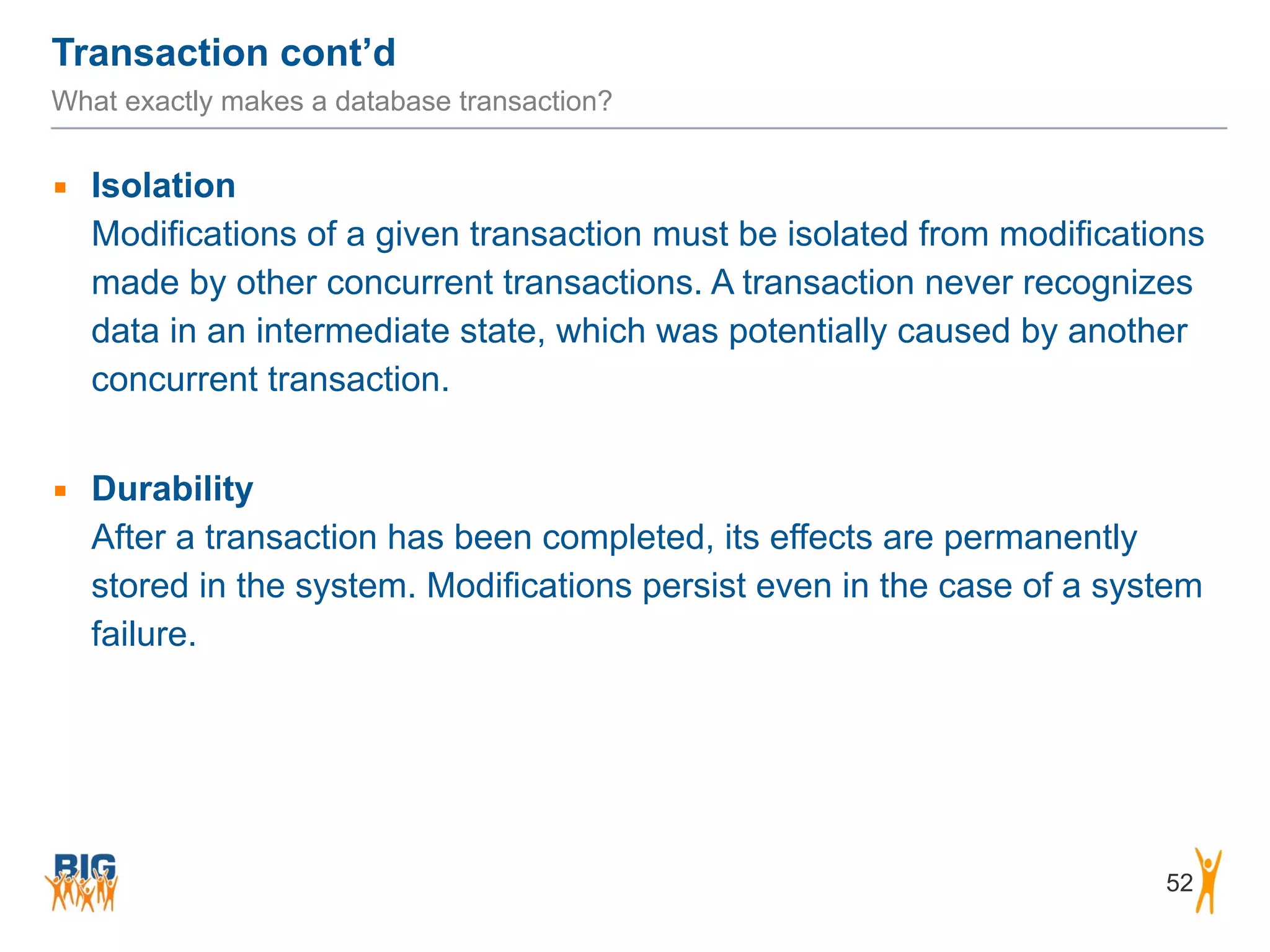 Transaction cont’d 52 What exactly makes a database transaction? ▪ Isolation  Modifications of a given transaction must be isolated from modifications made by other concurrent transactions. A transaction never recognizes data in an intermediate state, which was potentially caused by another concurrent transaction. ! ▪ Durability  After a transaction has been completed, its effects are permanently stored in the system. Modifications persist even in the case of a system failure. 