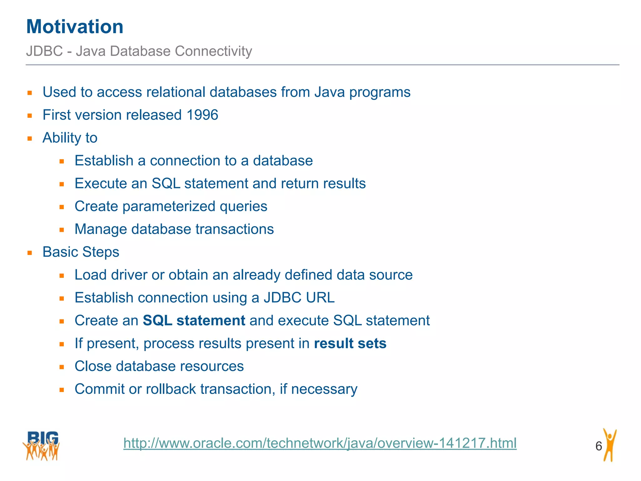 Motivation 6 JDBC - Java Database Connectivity ▪ Used to access relational databases from Java programs ▪ First version released 1996 ▪ Ability to ▪ Establish a connection to a database ▪ Execute an SQL statement and return results ▪ Create parameterized queries ▪ Manage database transactions ▪ Basic Steps ▪ Load driver or obtain an already defined data source ▪ Establish connection using a JDBC URL ▪ Create an SQL statement and execute SQL statement ▪ If present, process results present in result sets ▪ Close database resources ▪ Commit or rollback transaction, if necessary http://www.oracle.com/technetwork/java/overview-141217.html 