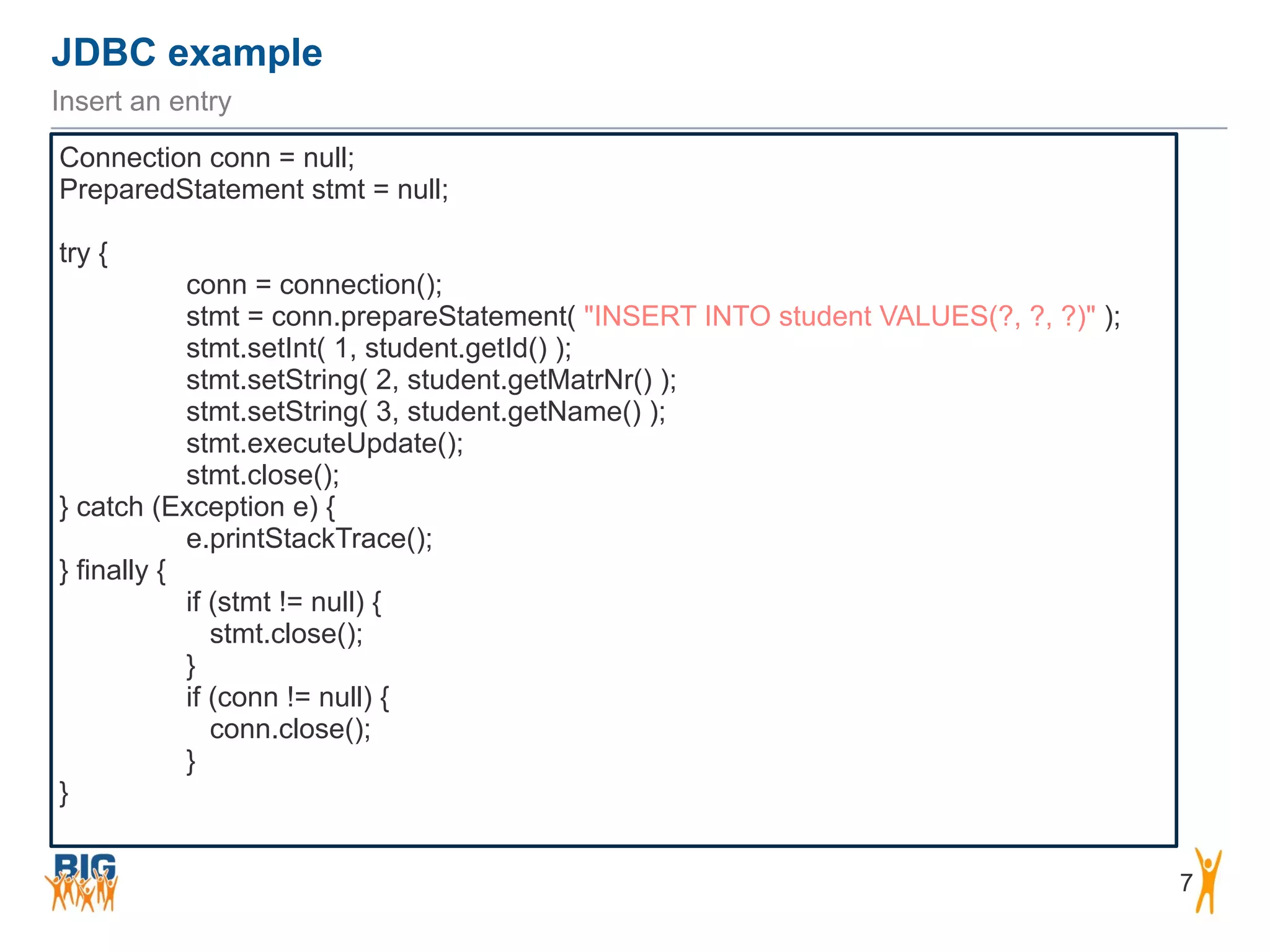 JDBC example 7 Insert an entry Connection conn = null; PreparedStatement stmt = null; ! try { conn = connection(); stmt = conn.prepareStatement( "INSERT INTO student VALUES(?, ?, ?)" ); stmt.setInt( 1, student.getId() ); stmt.setString( 2, student.getMatrNr() ); stmt.setString( 3, student.getName() ); stmt.executeUpdate(); stmt.close(); } catch (Exception e) { e.printStackTrace(); } finally { if (stmt != null) { stmt.close(); } if (conn != null) { conn.close(); } } 