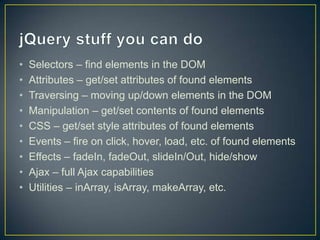 jQuery stuff you can doSelectors – find elements in the DOMAttributes – get/set attributes of found elementsTraversing – moving up/down elements in the DOMManipulation – get/set contents of found elementsCSS – get/set style attributes of found elementsEvents – fire on click, hover, load, etc. of found elementsEffects – fadeIn, fadeOut, slideIn/Out, hide/showAjax – full Ajax capabilitiesUtilities – inArray, isArray, makeArray, etc.