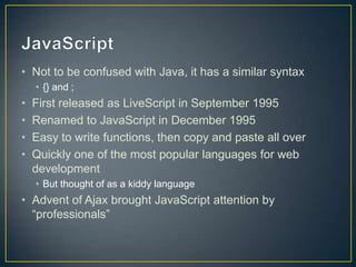 JavaScriptNot to be confused with Java, it has a similar syntax{} and ;First released as LiveScript in September 1995Renamed to JavaScript in December 1995Easy to write functions, then copy and paste all overQuickly one of the most popular languages for web development But thought of as a kiddy languageAdvent of Ajax brought JavaScript attention by “professionals”