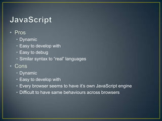 JavaScript	ProsDynamicEasy to develop withEasy to debugSimilar syntax to “real” languagesConsDynamicEasy to develop withEvery browser seems to have it’s own JavaScript engineDifficult to have same behaviours across browsers