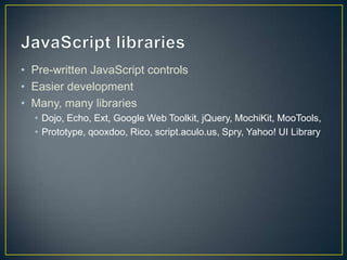 JavaScript librariesPre-written JavaScript controlsEasier developmentMany, many librariesDojo, Echo, Ext, Google Web Toolkit, jQuery, MochiKit, MooTools, Prototype, qooxdoo, Rico, script.aculo.us, Spry, Yahoo! UI Library