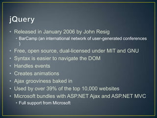 jQueryReleased in January 2006 by John ResigBarCamp (an international network of user-generated conferences )Free, open source, dual-licensed under MIT and GNUSyntax is easier to navigate the DOMHandles eventsCreates animationsAjax grooviness baked inUsed by over 39% of the top 10,000 websitesMicrosoft bundles with ASP.NET Ajax and ASP.NET MVCFull support from Microsoft