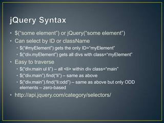 jQuery Syntax	$(“some element”) or jQuery(“some element”)Can select by ID or className$(“#myElement”) gets the only ID=“myElement” $(“div.myElement”) gets all divs with class=“myElement”Easy to traverse$(“div.mainul li”) – all <li> within div class=“main”$(“div.main”).find(“li”) – same as above$(“div.main”).find(“li:odd”) – same as above but only ODD elements – zero-basedhttp://api.jquery.com/category/selectors/