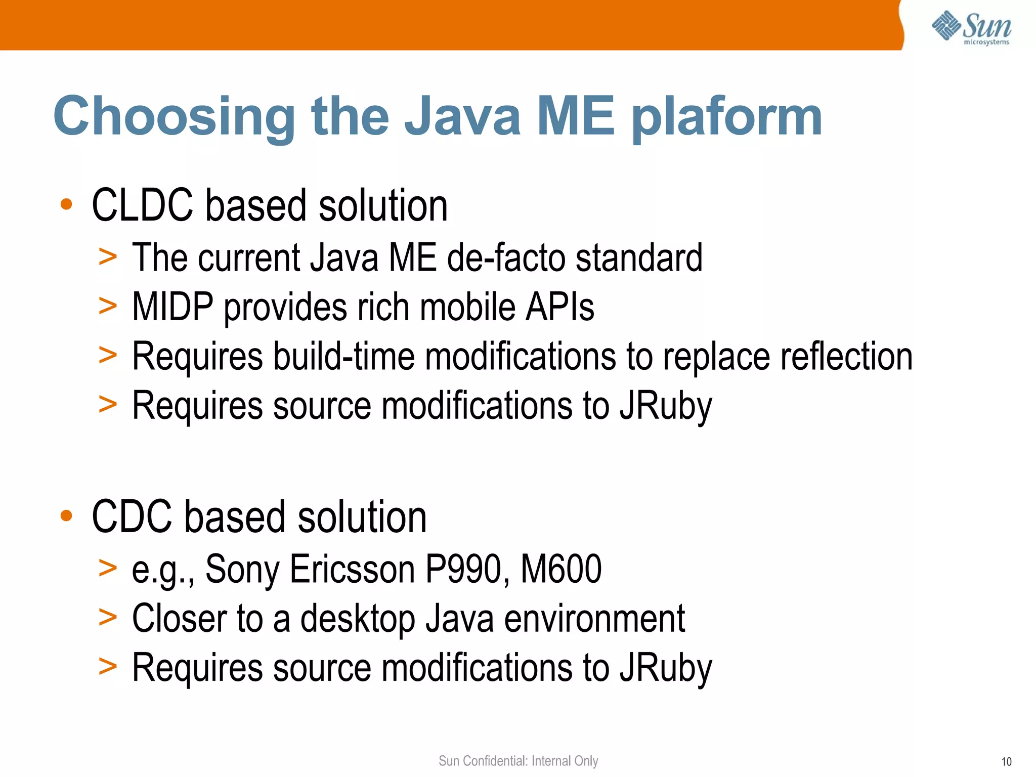 Choosing the Java ME plaform
• CLDC based solution
  >   The current Java ME de-facto standard
  >   MIDP provides rich mobile APIs
  >   Requires build-time modifications to replace reflection
  >   Requires source modifications to JRuby

• CDC based solution
  > e.g., Sony Ericsson P990, M600
  > Closer to a desktop Java environment
  > Requires source modifications to JRuby

                           Sun Confidential: Internal Only      10
 