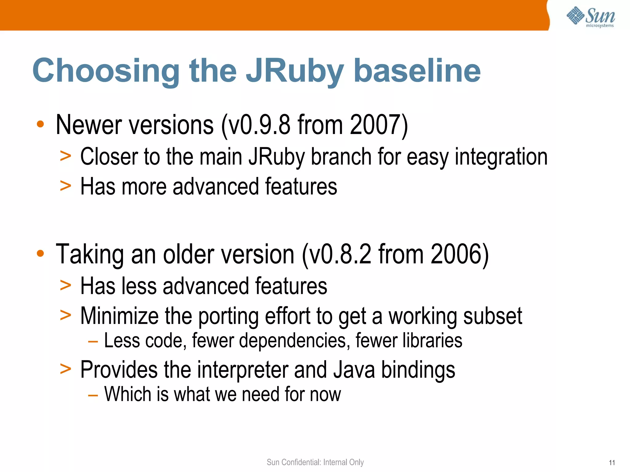Choosing the JRuby baseline
• Newer versions (v0.9.8 from 2007)
  > Closer to the main JRuby branch for easy integration
  > Has more advanced features


• Taking an older version (v0.8.2 from 2006)
  > Has less advanced features
  > Minimize the porting effort to get a working subset
     – Less code, fewer dependencies, fewer libraries
  > Provides the interpreter and Java bindings
     – Which is what we need for now


                         Sun Confidential: Internal Only   11
 