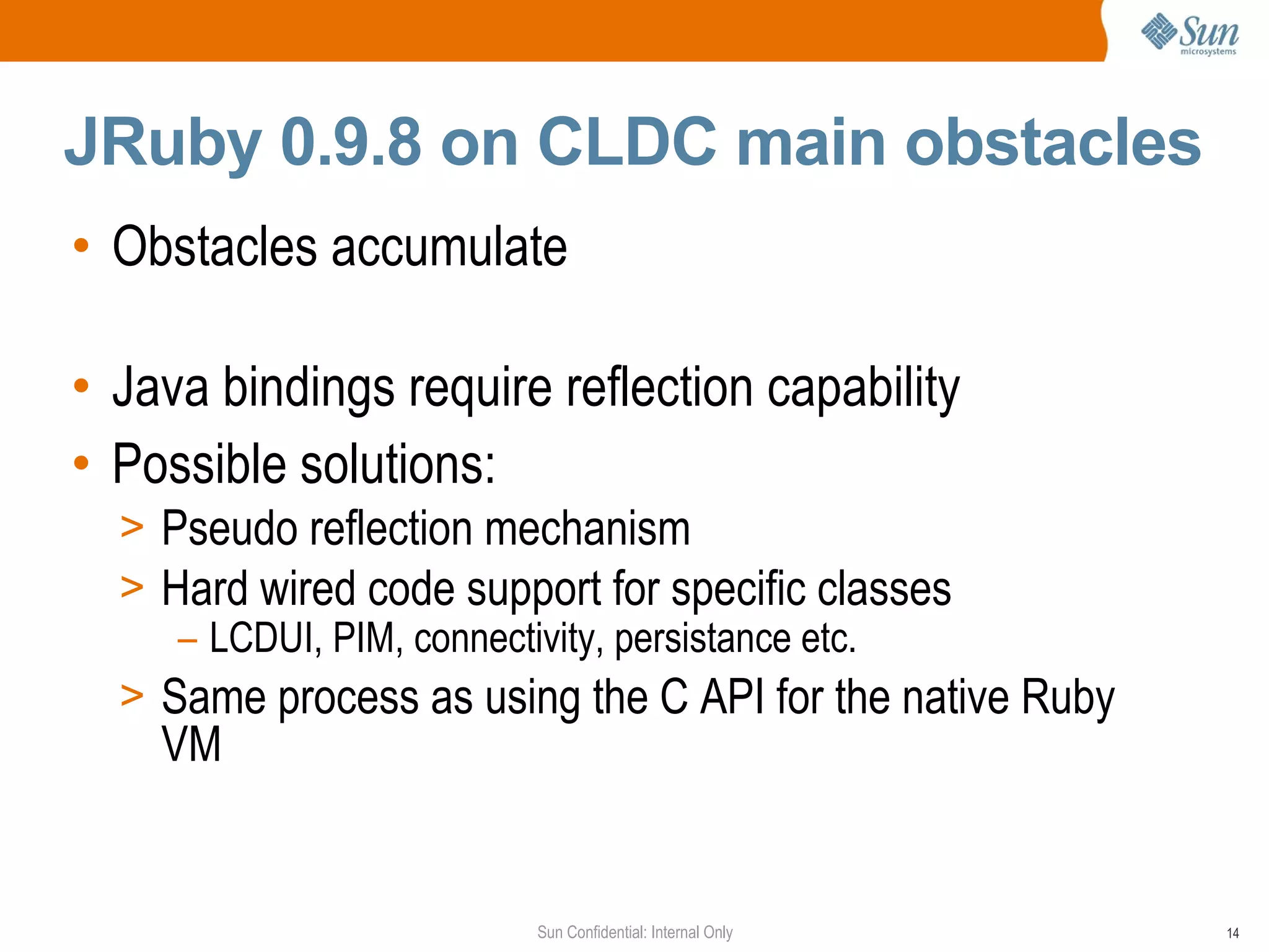 JRuby 0.9.8 on CLDC main obstacles
• Obstacles accumulate

• Java bindings require reflection capability
• Possible solutions:
  > Pseudo reflection mechanism
  > Hard wired code support for specific classes
     – LCDUI, PIM, connectivity, persistance etc.
  > Same process as using the C API for the native Ruby
    VM


                        Sun Confidential: Internal Only   14
 