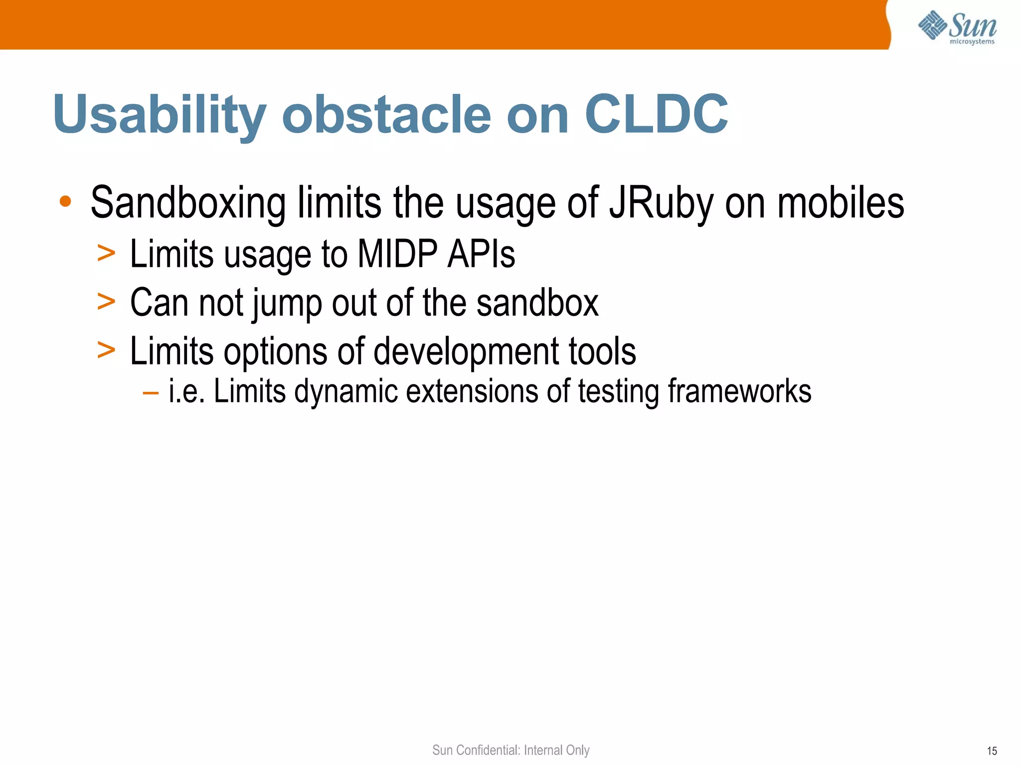 Usability obstacle on CLDC
• Sandboxing limits the usage of JRuby on mobiles
  > Limits usage to MIDP APIs
  > Can not jump out of the sandbox
  > Limits options of development tools
     – i.e. Limits dynamic extensions of testing frameworks




                            Sun Confidential: Internal Only   15
 