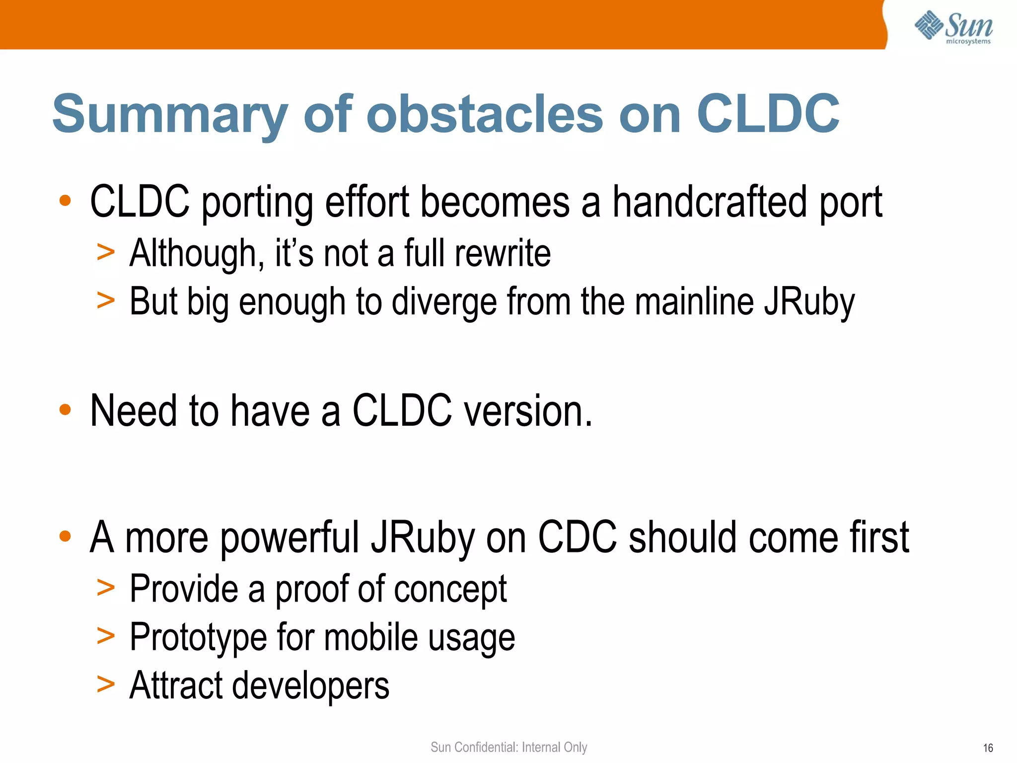 Summary of obstacles on CLDC
• CLDC porting effort becomes a handcrafted port
  > Although, it’s not a full rewrite
  > But big enough to diverge from the mainline JRuby


• Need to have a CLDC version.

• A more powerful JRuby on CDC should come first
  > Provide a proof of concept
  > Prototype for mobile usage
  > Attract developers
                        Sun Confidential: Internal Only   16
 