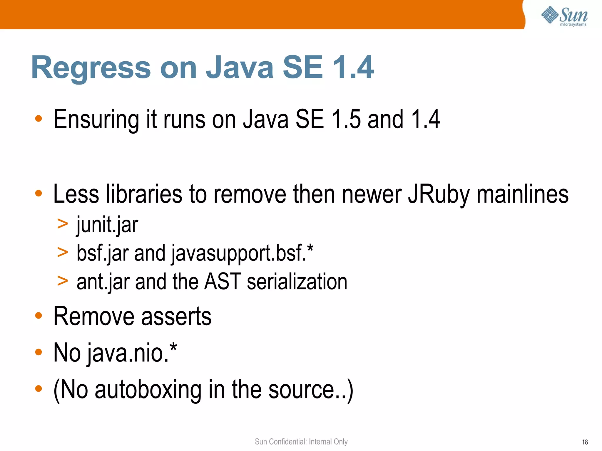 Regress on Java SE 1.4
• Ensuring it runs on Java SE 1.5 and 1.4

• Less libraries to remove then newer JRuby mainlines
  > junit.jar
  > bsf.jar and javasupport.bsf.*
  > ant.jar and the AST serialization
• Remove asserts
• No java.nio.*
• (No autoboxing in the source..)
                         Sun Confidential: Internal Only   18
 