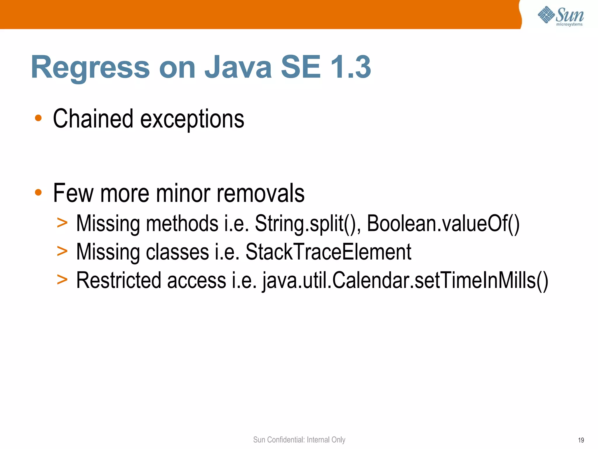 Regress on Java SE 1.3
• Chained exceptions

• Few more minor removals
  > Missing methods i.e. String.split(), Boolean.valueOf()
  > Missing classes i.e. StackTraceElement
  > Restricted access i.e. java.util.Calendar.setTimeInMills()




                         Sun Confidential: Internal Only         19
 