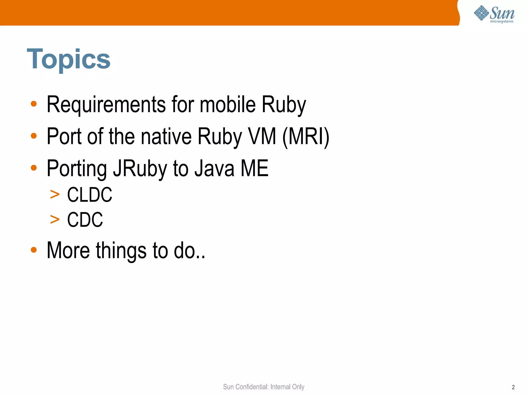 Topics
• Requirements for mobile Ruby
• Port of the native Ruby VM (MRI)
• Porting JRuby to Java ME
  > CLDC
  > CDC
• More things to do..




                        Sun Confidential: Internal Only   2
 