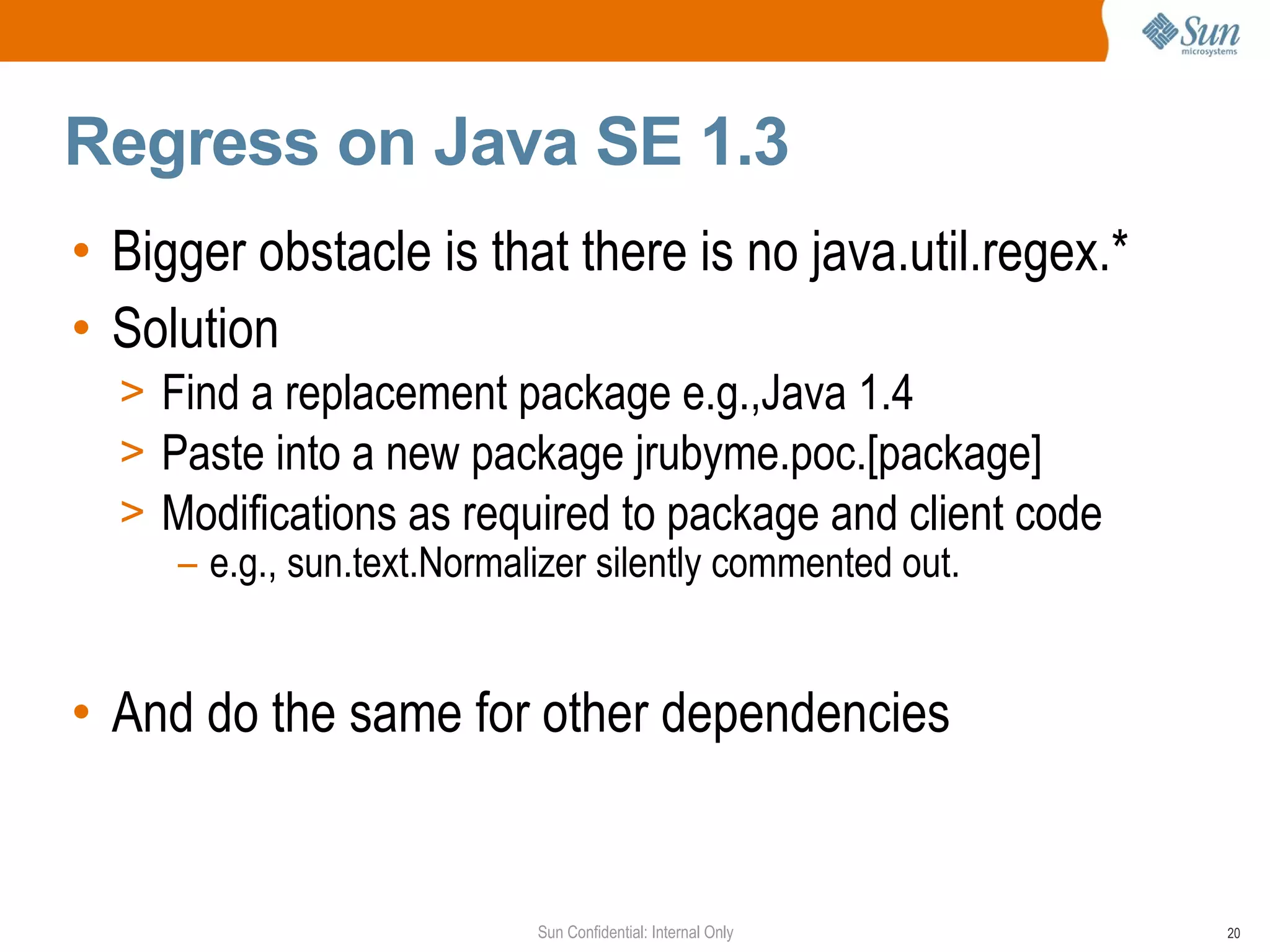 Regress on Java SE 1.3
• Bigger obstacle is that there is no java.util.regex.*
• Solution
  > Find a replacement package e.g.,Java 1.4
  > Paste into a new package jrubyme.poc.[package]
  > Modifications as required to package and client code
     – e.g., sun.text.Normalizer silently commented out.


• And do the same for other dependencies


                        Sun Confidential: Internal Only    20
 