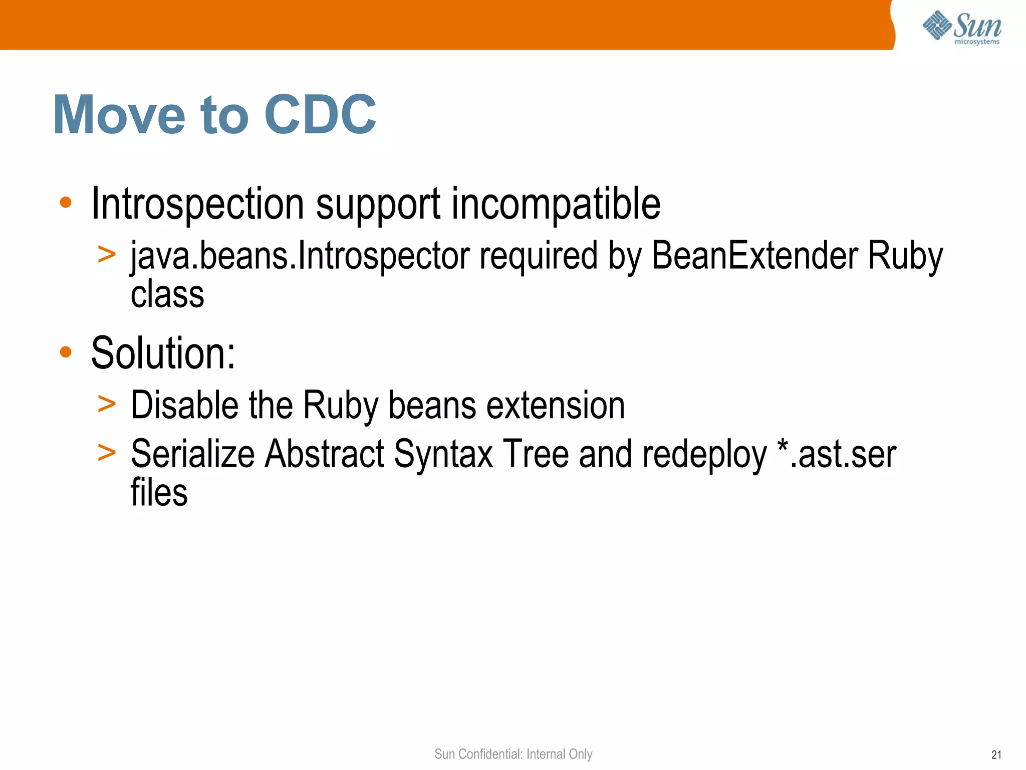 Move to CDC
• Introspection support incompatible
  > java.beans.Introspector required by BeanExtender Ruby
    class
• Solution:
  > Disable the Ruby beans extension
  > Serialize Abstract Syntax Tree and redeploy *.ast.ser
    files




                         Sun Confidential: Internal Only    21
 