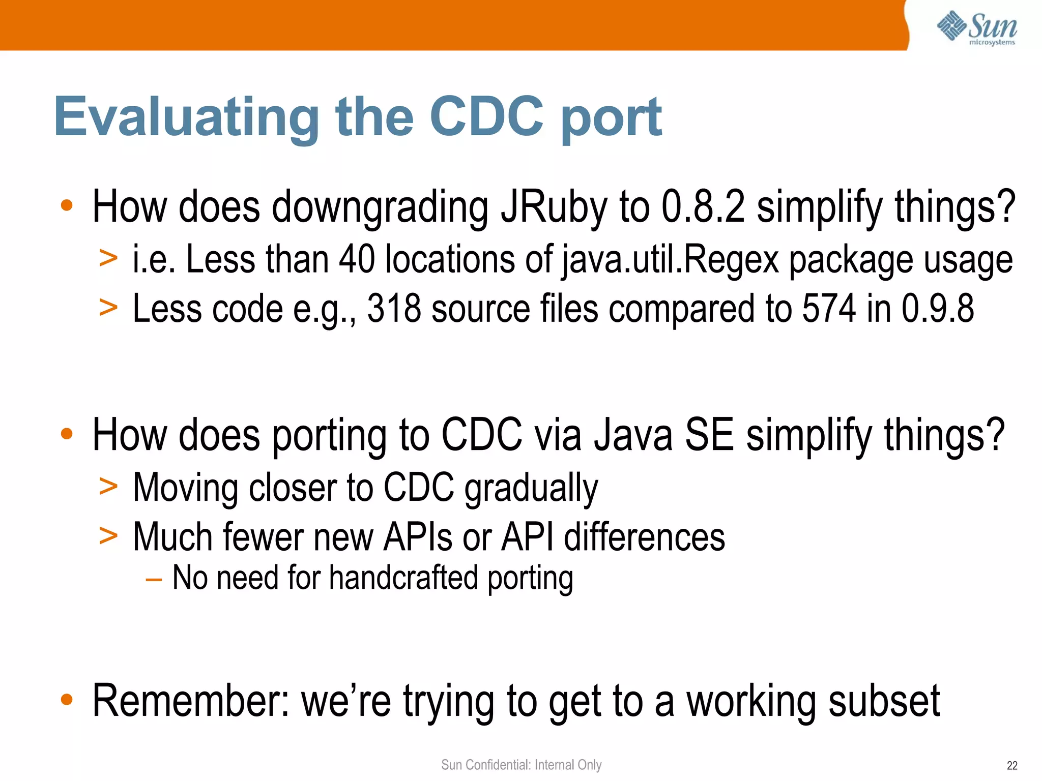 Evaluating the CDC port
• How does downgrading JRuby to 0.8.2 simplify things?
  > i.e. Less than 40 locations of java.util.Regex package usage
  > Less code e.g., 318 source files compared to 574 in 0.9.8


• How does porting to CDC via Java SE simplify things?
  > Moving closer to CDC gradually
  > Much fewer new APIs or API differences
    – No need for handcrafted porting


• Remember: we’re trying to get to a working subset
                         Sun Confidential: Internal Only       22
 
