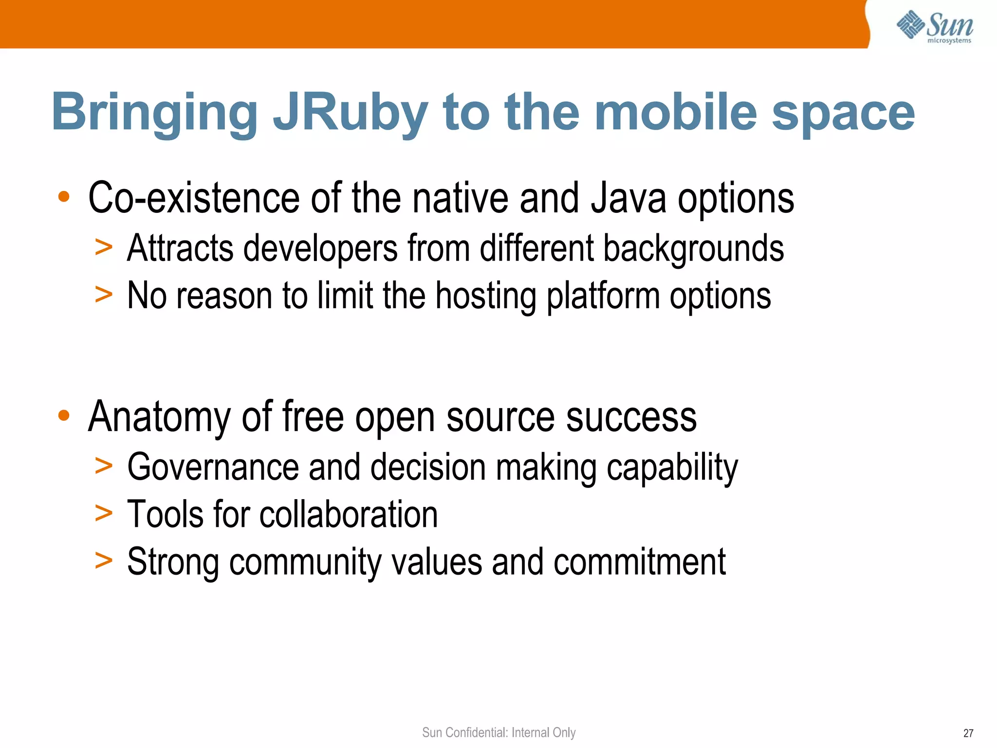 Bringing JRuby to the mobile space
• Co-existence of the native and Java options
  > Attracts developers from different backgrounds
  > No reason to limit the hosting platform options


• Anatomy of free open source success
  > Governance and decision making capability
  > Tools for collaboration
  > Strong community values and commitment



                         Sun Confidential: Internal Only   27
 
