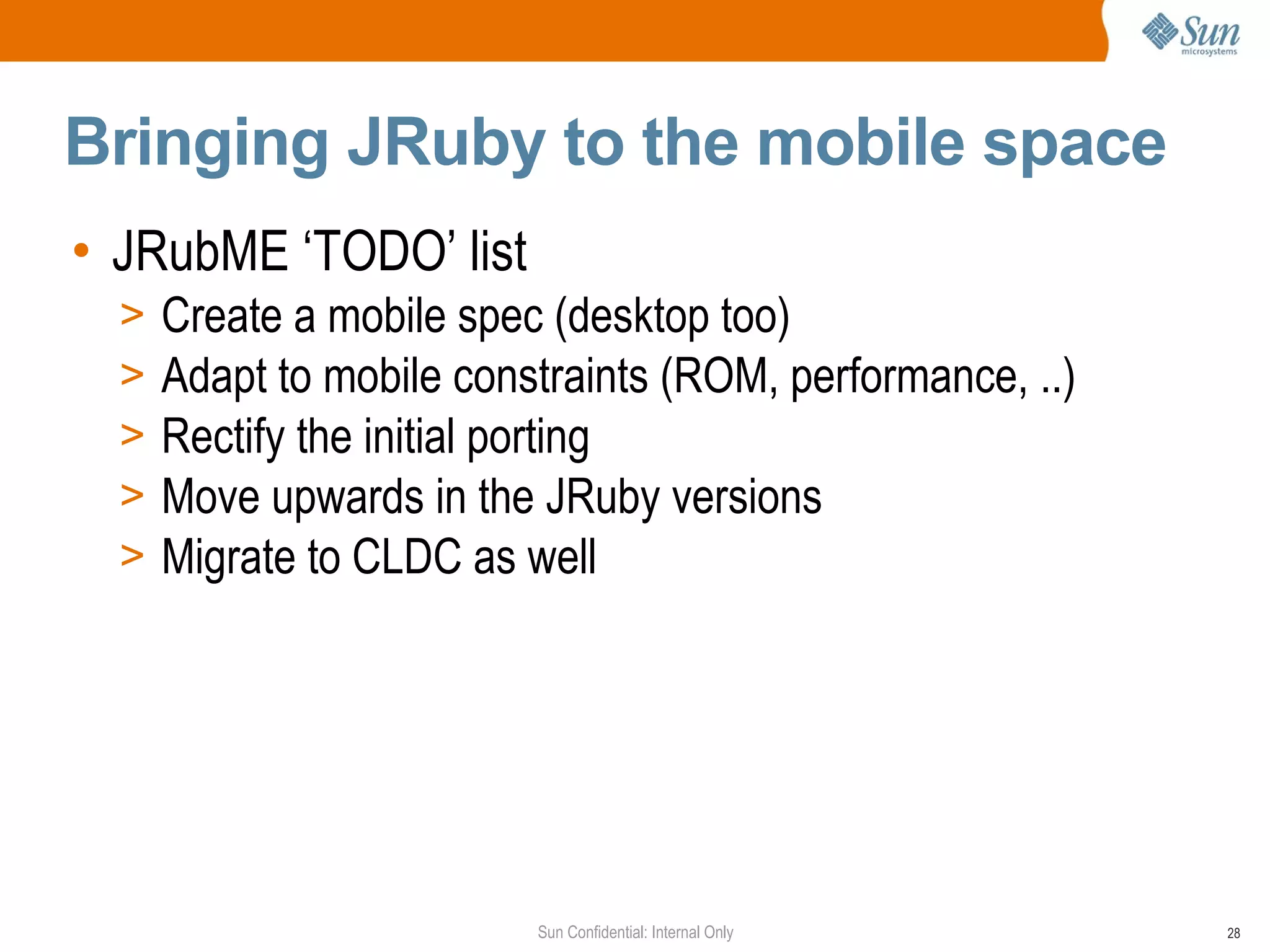 Bringing JRuby to the mobile space
• JRubME ‘TODO’ list
  >   Create a mobile spec (desktop too)
  >   Adapt to mobile constraints (ROM, performance, ..)
  >   Rectify the initial porting
  >   Move upwards in the JRuby versions
  >   Migrate to CLDC as well




                          Sun Confidential: Internal Only   28
 