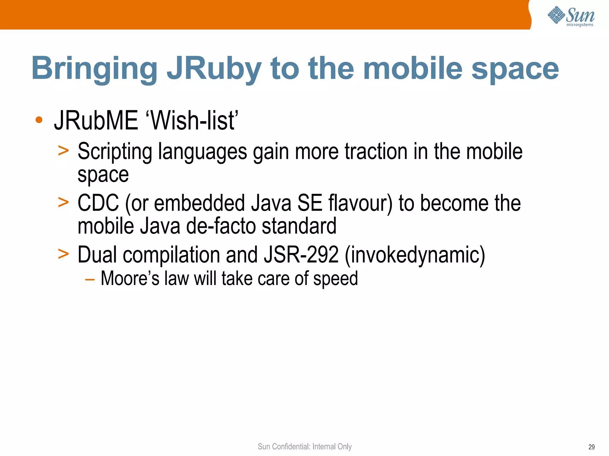 Bringing JRuby to the mobile space
• JRubME ‘Wish-list’
  > Scripting languages gain more traction in the mobile
    space
  > CDC (or embedded Java SE flavour) to become the
    mobile Java de-facto standard
  > Dual compilation and JSR-292 (invokedynamic)
     – Moore’s law will take care of speed




                            Sun Confidential: Internal Only   29
 