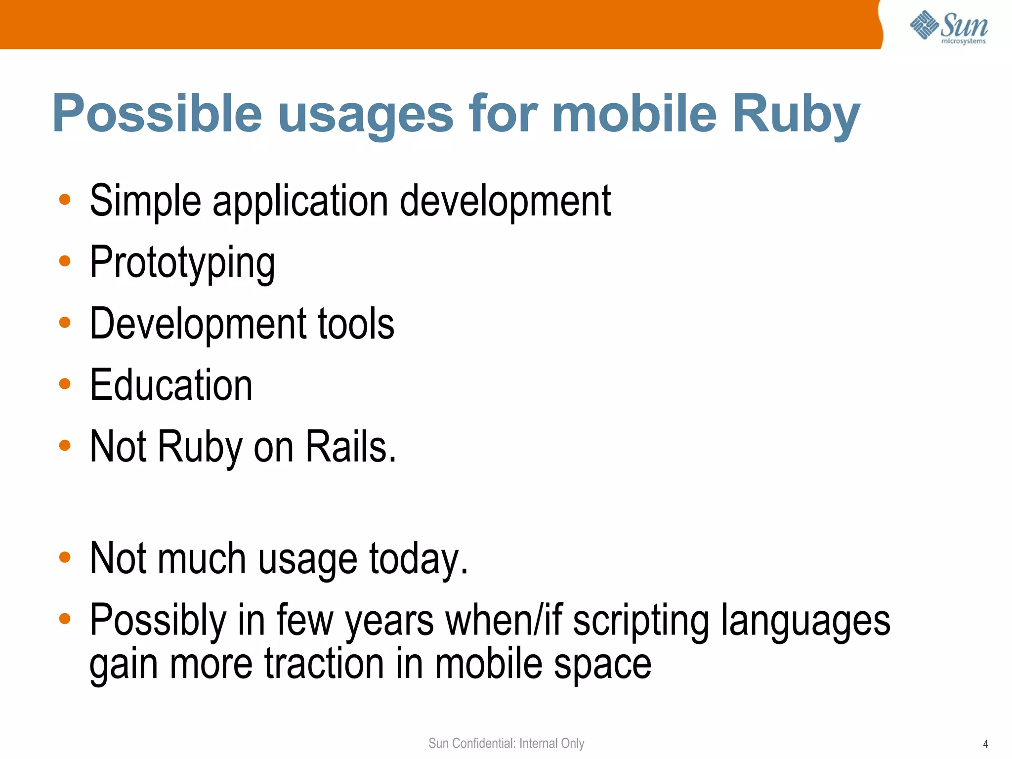 Possible usages for mobile Ruby
•   Simple application development
•   Prototyping
•   Development tools
•   Education
•   Not Ruby on Rails.

• Not much usage today.
• Possibly in few years when/if scripting languages
  gain more traction in mobile space
                       Sun Confidential: Internal Only   4
 