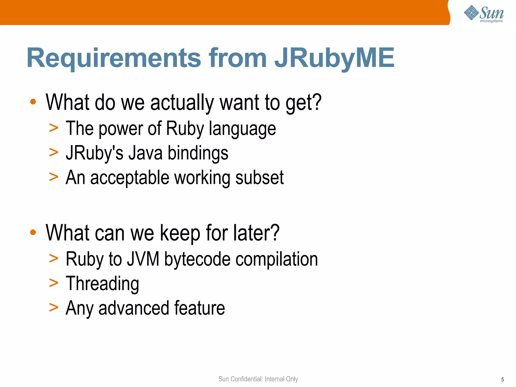 Requirements from JRubyME
• What do we actually want to get?
  > The power of Ruby language
  > JRuby's Java bindings
  > An acceptable working subset


• What can we keep for later?
  > Ruby to JVM bytecode compilation
  > Threading
  > Any advanced feature


                       Sun Confidential: Internal Only   5
 