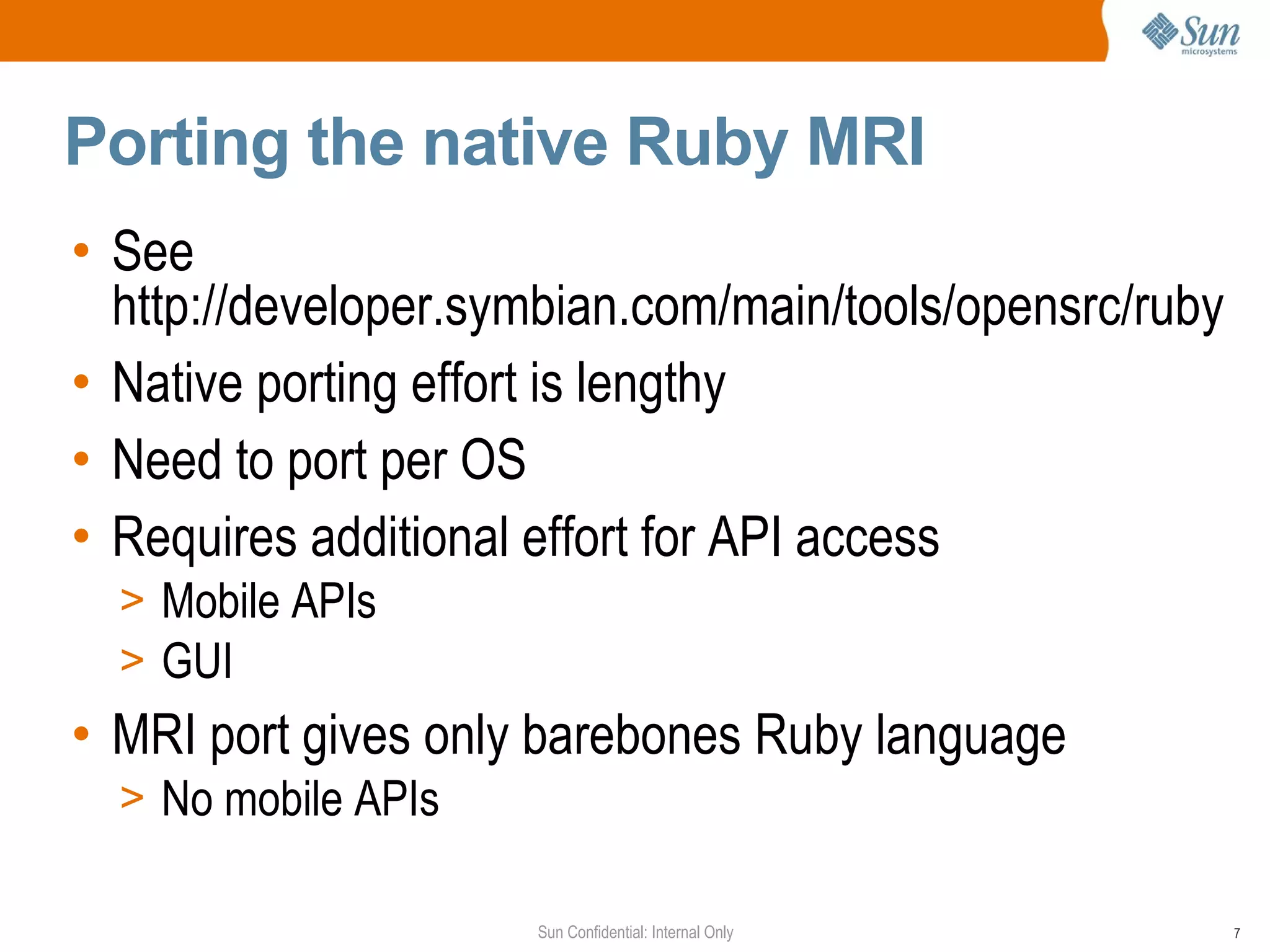 Porting the native Ruby MRI
• See
  http://developer.symbian.com/main/tools/opensrc/ruby
• Native porting effort is lengthy
• Need to port per OS
• Requires additional effort for API access
  > Mobile APIs
  > GUI
• MRI port gives only barebones Ruby language
  > No mobile APIs

                     Sun Confidential: Internal Only     7
 