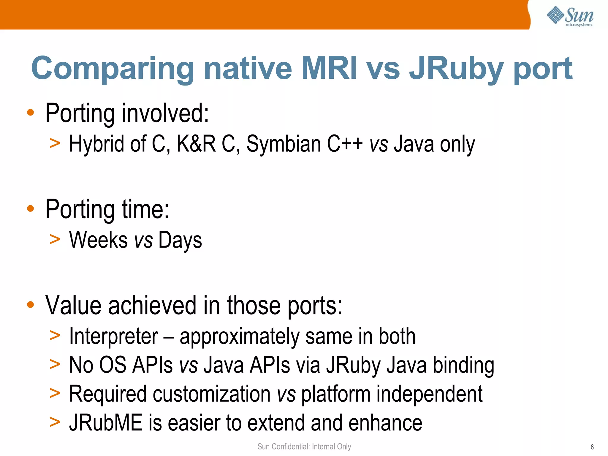 Comparing native MRI vs JRuby port
• Porting involved:
  > Hybrid of C, K&R C, Symbian C++ vs Java only


• Porting time:
  > Weeks vs Days


• Value achieved in those ports:
  >   Interpreter – approximately same in both
  >   No OS APIs vs Java APIs via JRuby Java binding
  >   Required customization vs platform independent
  >   JRubME is easier to extend and enhance
                          Sun Confidential: Internal Only   8
 