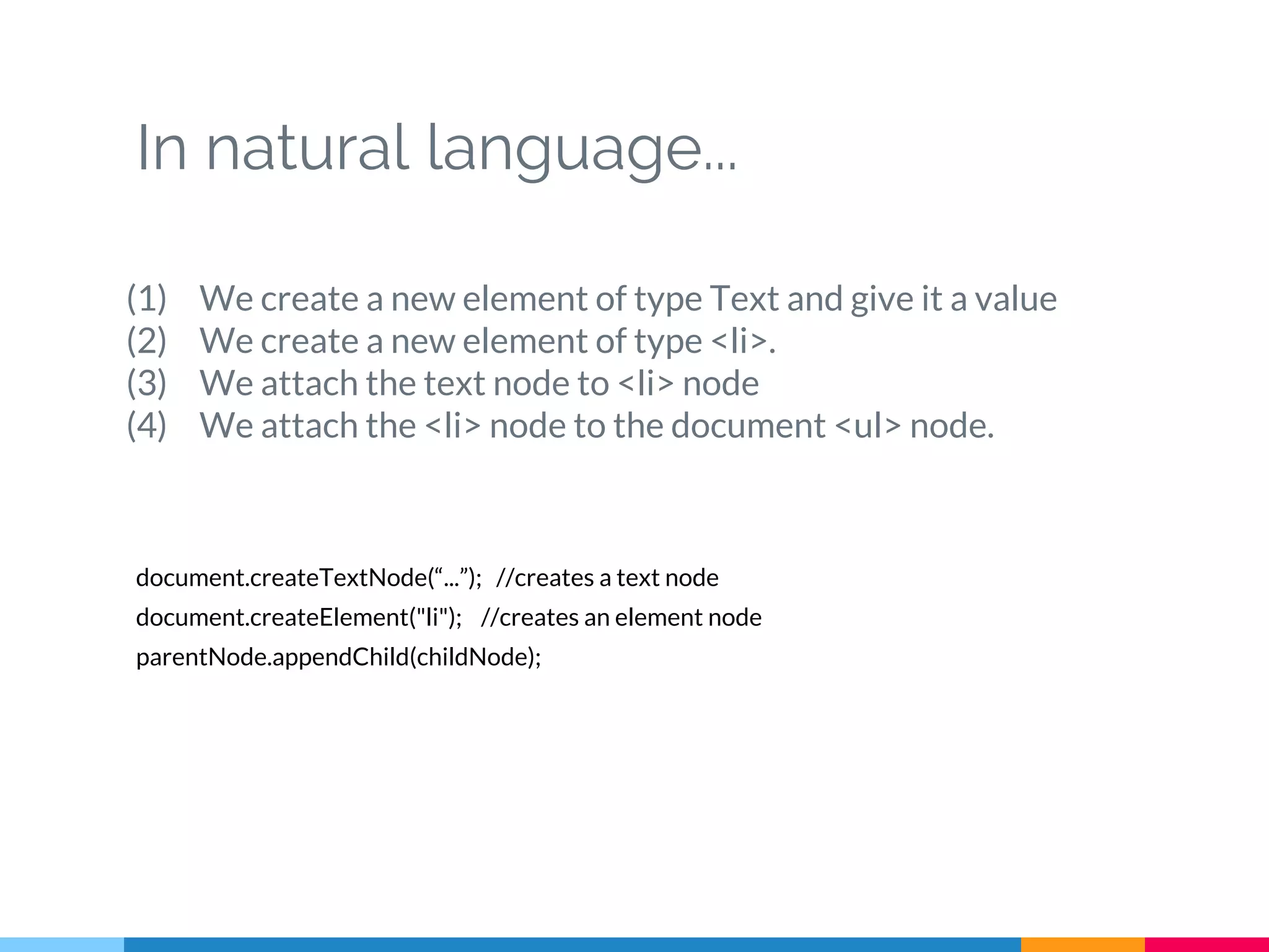 In natural language...
(1) We create a new element of type Text and give it a value
(2) We create a new element of type <li>.
(3) We attach the text node to <li> node
(4) We attach the <li> node to the document <ul> node.
document.createTextNode(“...”); //creates a text node
document.createElement("li"); //creates an element node
parentNode.appendChild(childNode);
 