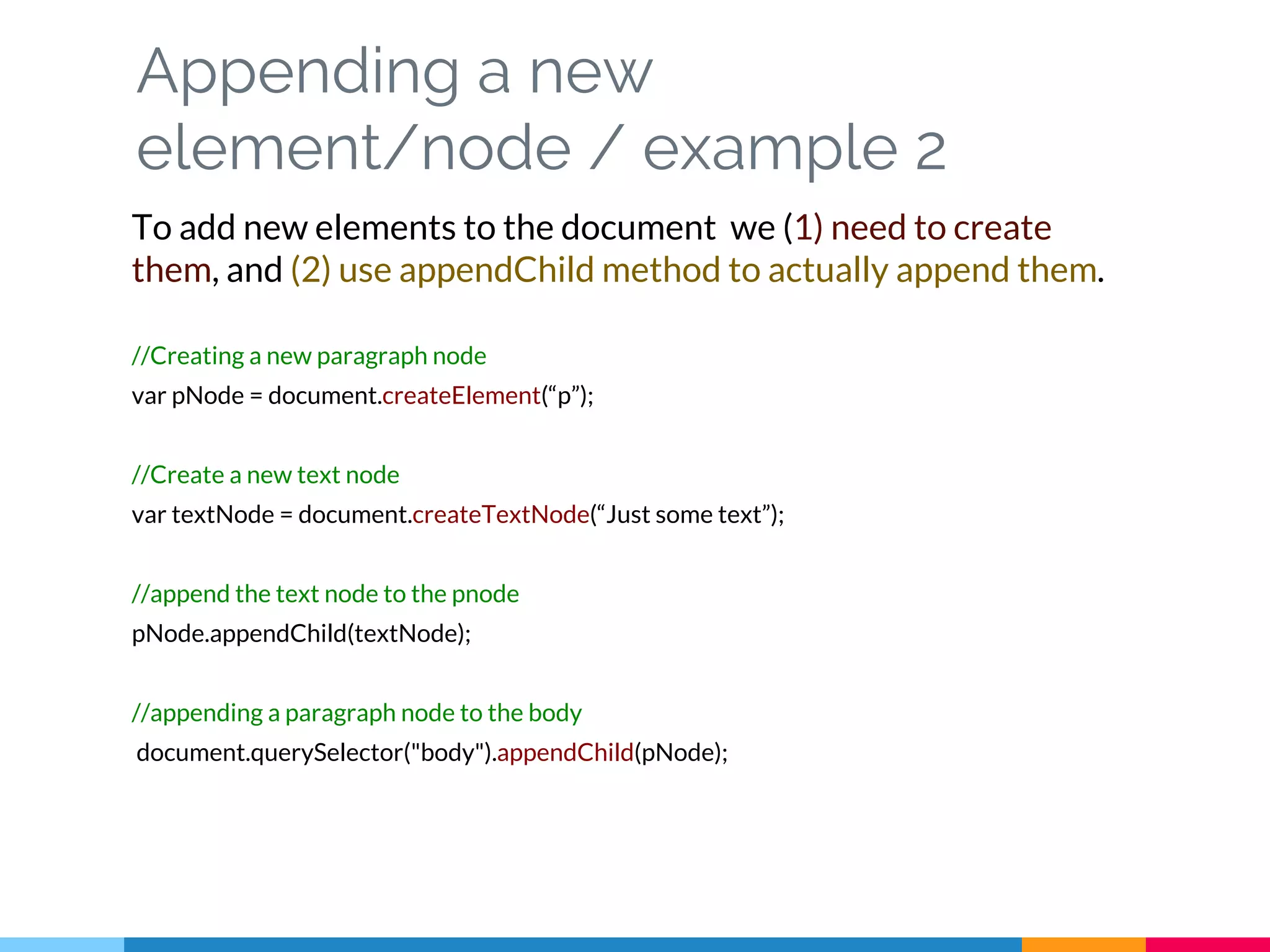 Appending a new
element/node / example 2
To add new elements to the document we (1) need to create
them, and (2) use appendChild method to actually append them.
//Creating a new paragraph node
var pNode = document.createElement(“p”);
//Create a new text node
var textNode = document.createTextNode(“Just some text”);
//append the text node to the pnode
pNode.appendChild(textNode);
//appending a paragraph node to the body
document.querySelector("body").appendChild(pNode);
 
