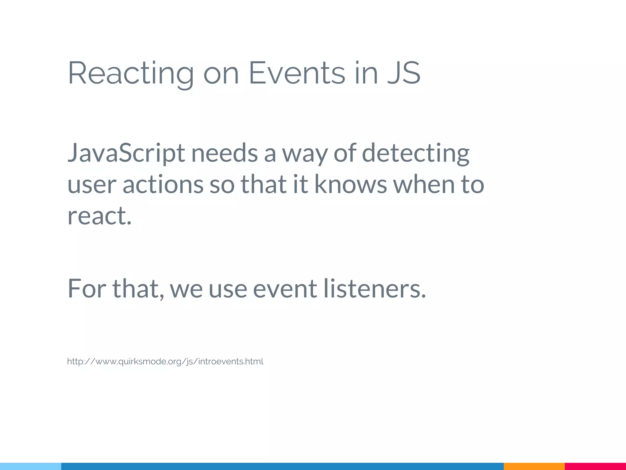 Reacting on Events in JS
JavaScript needs a way of detecting
user actions so that it knows when to
react.
For that, we use event listeners.
http://www.quirksmode.org/js/introevents.html
 