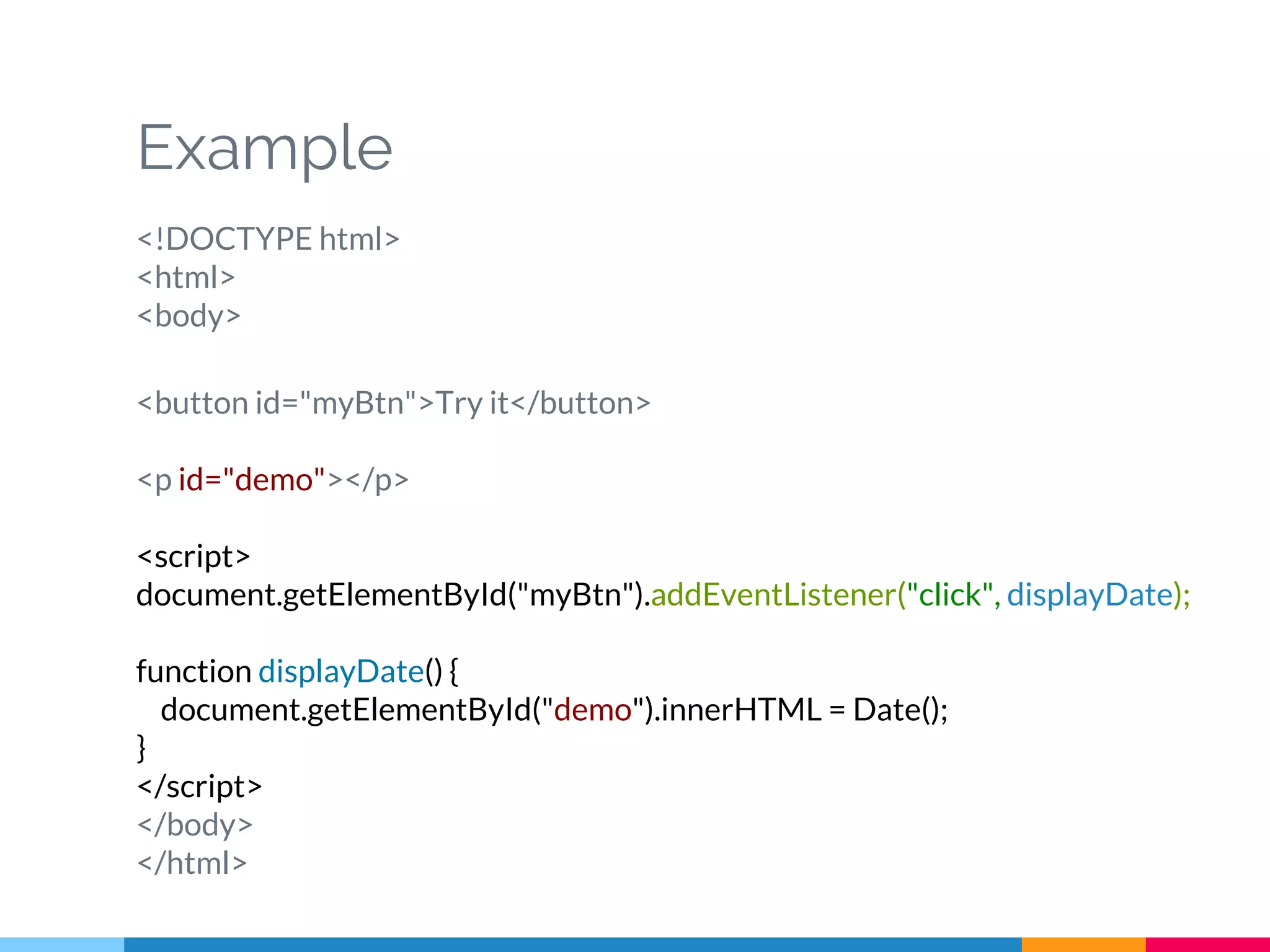 Example
<!DOCTYPE html>
<html>
<body>
<button id="myBtn">Try it</button>
<p id="demo"></p>
<script>
document.getElementById("myBtn").addEventListener("click", displayDate);
function displayDate() {
document.getElementById("demo").innerHTML = Date();
}
</script>
</body>
</html>
 