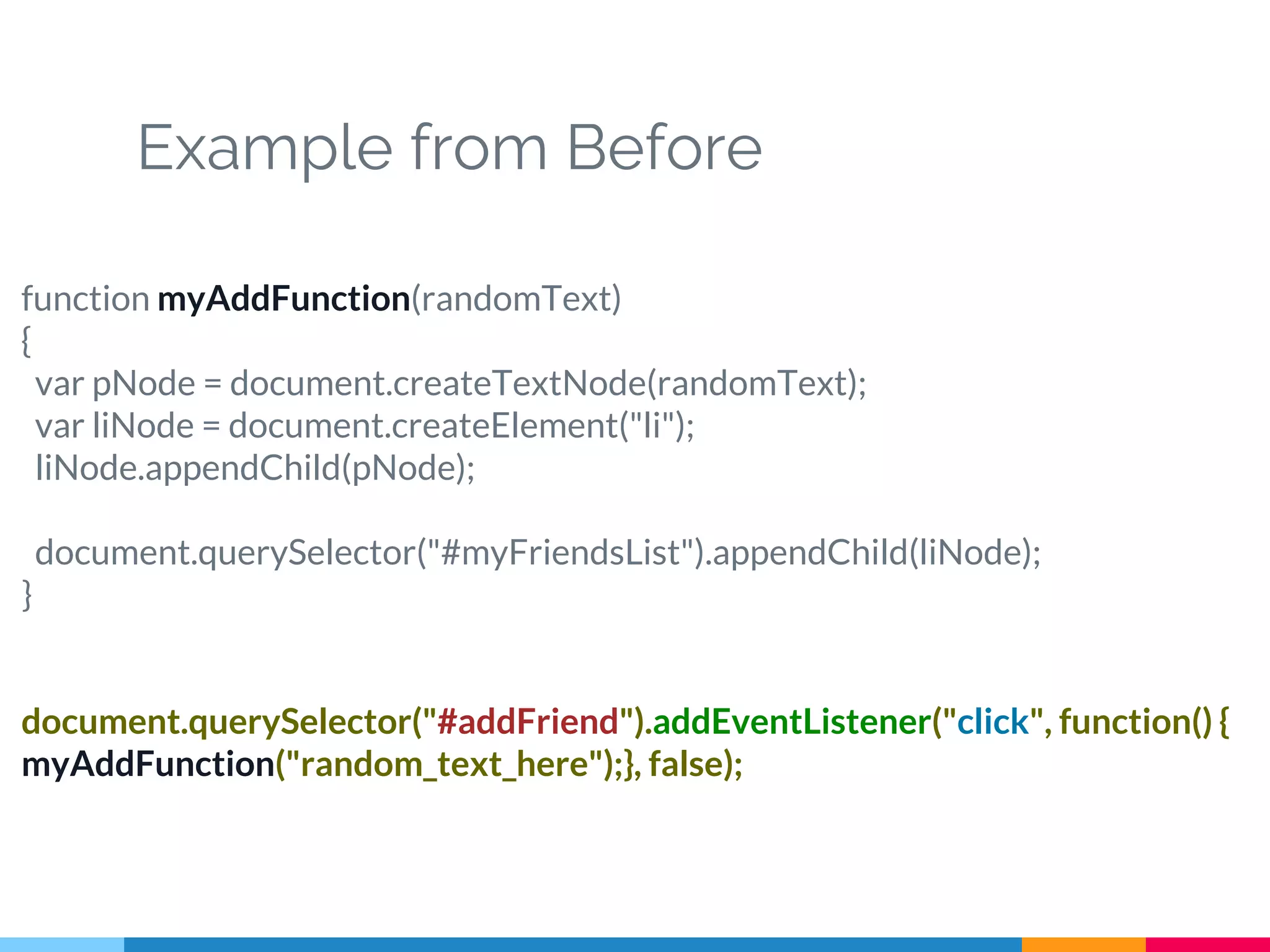 Example from Before
function myAddFunction(randomText)
{
var pNode = document.createTextNode(randomText);
var liNode = document.createElement("li");
liNode.appendChild(pNode);
document.querySelector("#myFriendsList").appendChild(liNode);
}
document.querySelector("#addFriend").addEventListener("click", function() {
myAddFunction("random_text_here");}, false);
 