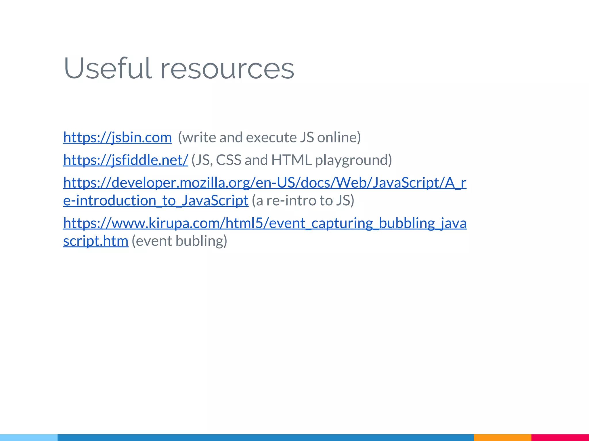 Useful resources
https://jsbin.com (write and execute JS online)
https://jsfiddle.net/ (JS, CSS and HTML playground)
https://developer.mozilla.org/en-US/docs/Web/JavaScript/A_r
e-introduction_to_JavaScript (a re-intro to JS)
https://www.kirupa.com/html5/event_capturing_bubbling_java
script.htm (event bubling)
 