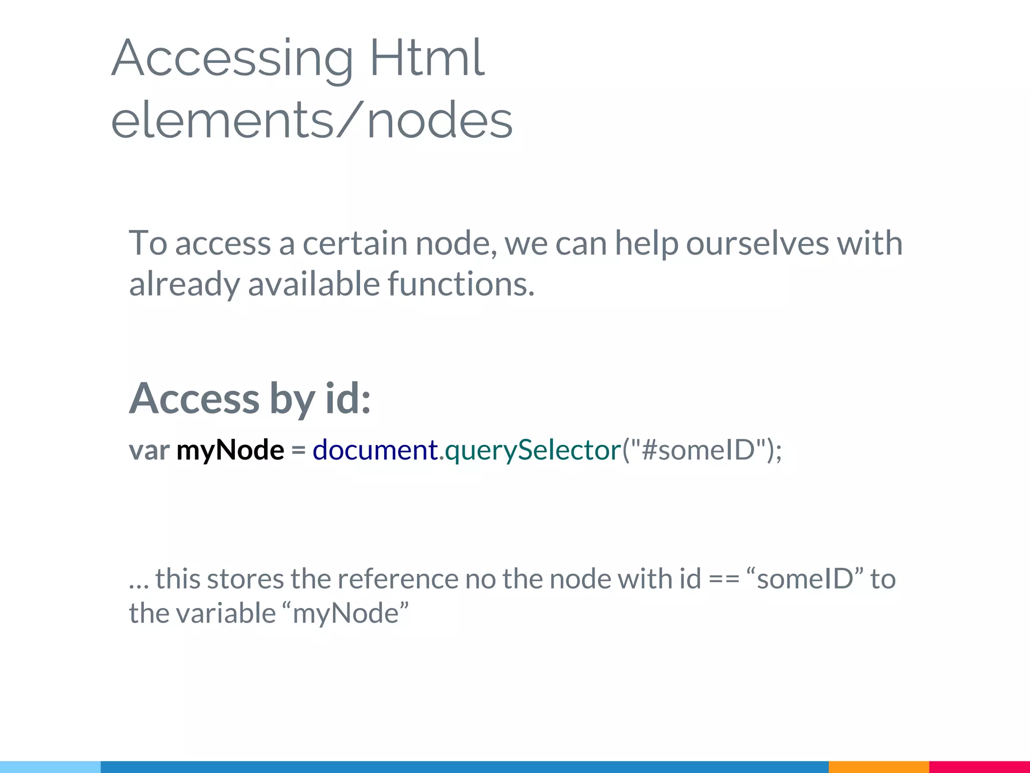 Accessing Html
elements/nodes
To access a certain node, we can help ourselves with
already available functions.
Access by id:
var myNode = document.querySelector("#someID");
… this stores the reference no the node with id == “someID” to
the variable “myNode”
 