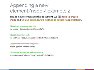Appending a new
element/node / example 2
To add new elements to the document we (1) need to create
them, and (2) use appendChild method to actually append them.
//Creating a new paragraph node
var pNode = document.createElement(“p”);
//Create a new text node
var textNode = document.createTextNode(“Just some text”);
//append the text node to the pnode
pNode.appendChild(textNode);
//appending a paragraph node to the body
document.querySelector("body").appendChild(pNode);
 