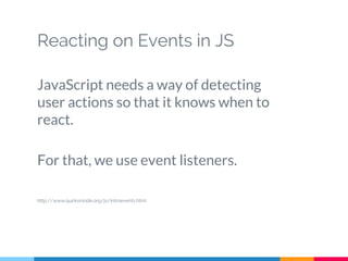 Reacting on Events in JS
JavaScript needs a way of detecting
user actions so that it knows when to
react.
For that, we use event listeners.
http://www.quirksmode.org/js/introevents.html
 