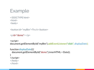 Example
<!DOCTYPE html>
<html>
<body>
<button id="myBtn">Try it</button>
<p id="demo"></p>
<script>
document.getElementById("myBtn").addEventListener("click", displayDate);
function displayDate() {
document.getElementById("demo").innerHTML = Date();
}
</script>
</body>
</html>
 