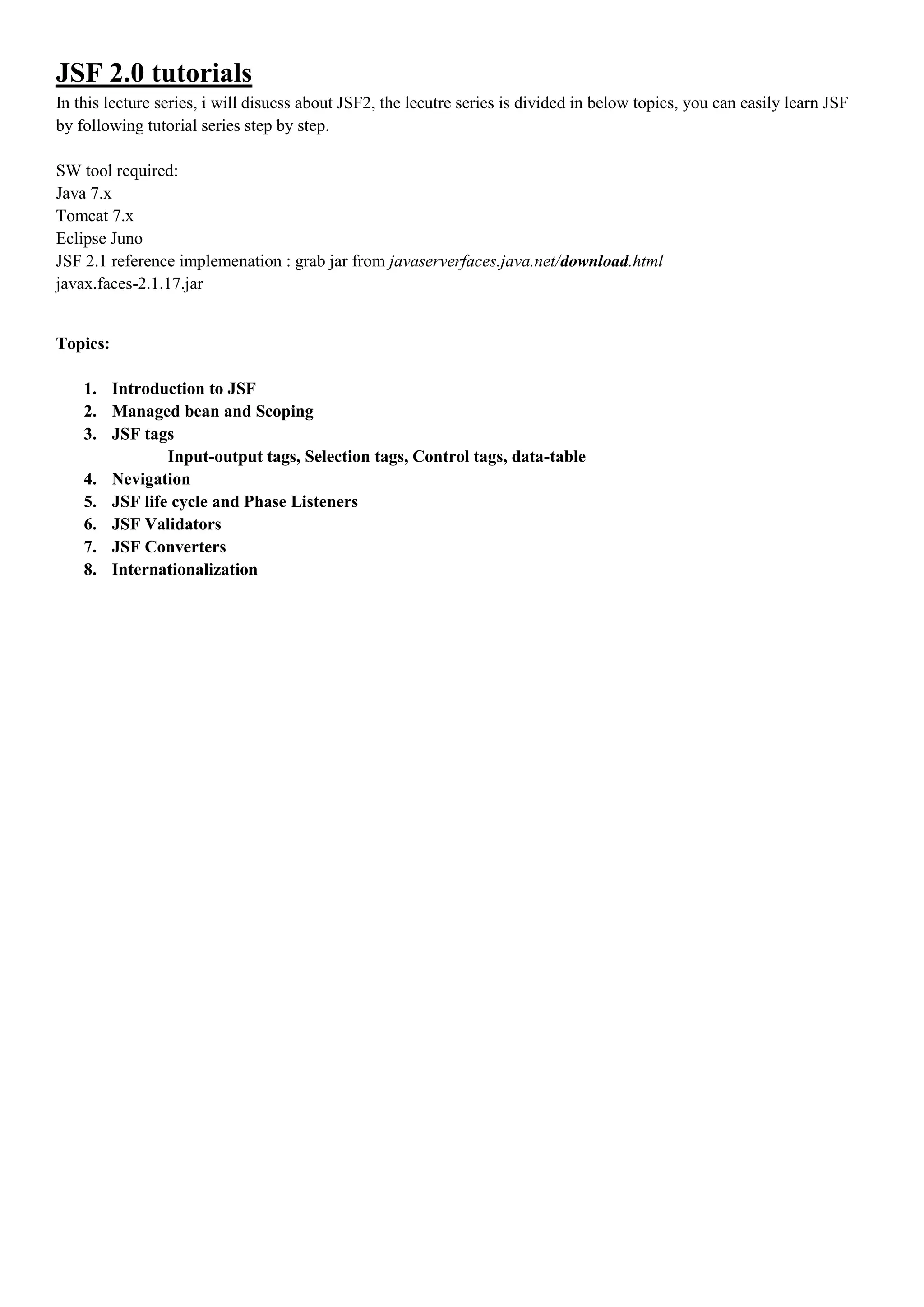 JSF 2.0 tutorials
In this lecture series, i will disucss about JSF2, the lecutre series is divided in below topics, you can easily learn JSF
by following tutorial series step by step.

SW tool required:
Java 7.x
Tomcat 7.x
Eclipse Juno
JSF 2.1 reference implemenation : grab jar from javaserverfaces.java.net/download.html
javax.faces-2.1.17.jar


Topics:

    1. Introduction to JSF
    2. Managed bean and Scoping
    3. JSF tags
               Input-output tags, Selection tags, Control tags, data-table
    4. Nevigation
    5. JSF life cycle and Phase Listeners
    6. JSF Validators
    7. JSF Converters
    8. Internationalization
 