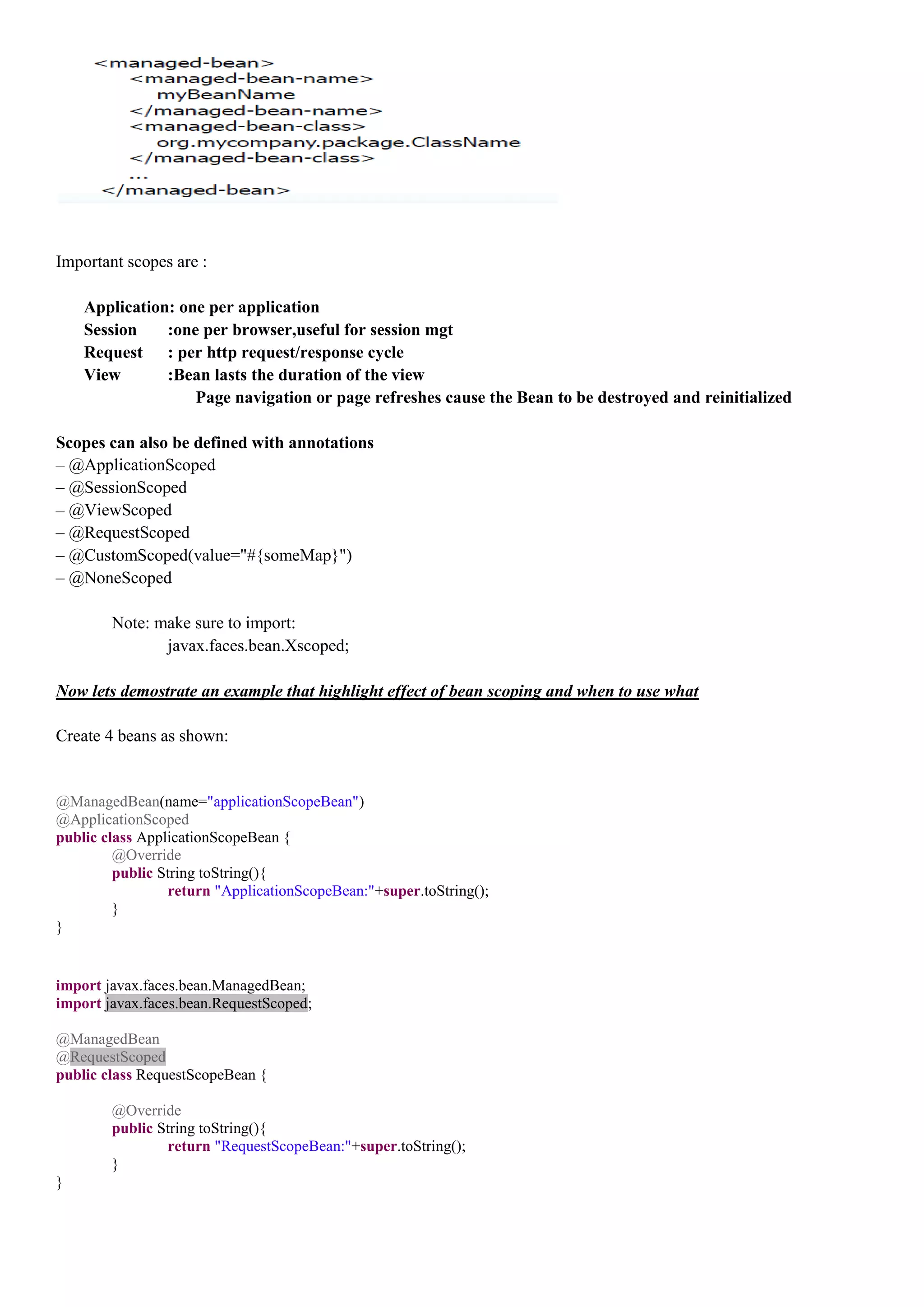Important scopes are :

    Application: one per application
    Session    :one per browser,useful for session mgt
    Request : per http request/response cycle
    View       :Bean lasts the duration of the view
                   Page navigation or page refreshes cause the Bean to be destroyed and reinitialized

Scopes can also be defined with annotations
– @ApplicationScoped
– @SessionScoped
– @ViewScoped
– @RequestScoped
– @CustomScoped(value="#{someMap}")
– @NoneScoped

        Note: make sure to import:
               javax.faces.bean.Xscoped;

Now lets demostrate an example that highlight effect of bean scoping and when to use what

Create 4 beans as shown:


@ManagedBean(name="applicationScopeBean")
@ApplicationScoped
public class ApplicationScopeBean {
         @Override
         public String toString(){
                 return "ApplicationScopeBean:"+super.toString();
         }
}


import javax.faces.bean.ManagedBean;
import javax.faces.bean.RequestScoped;

@ManagedBean
@RequestScoped
public class RequestScopeBean {

        @Override
        public String toString(){
                return "RequestScopeBean:"+super.toString();
        }
}
 