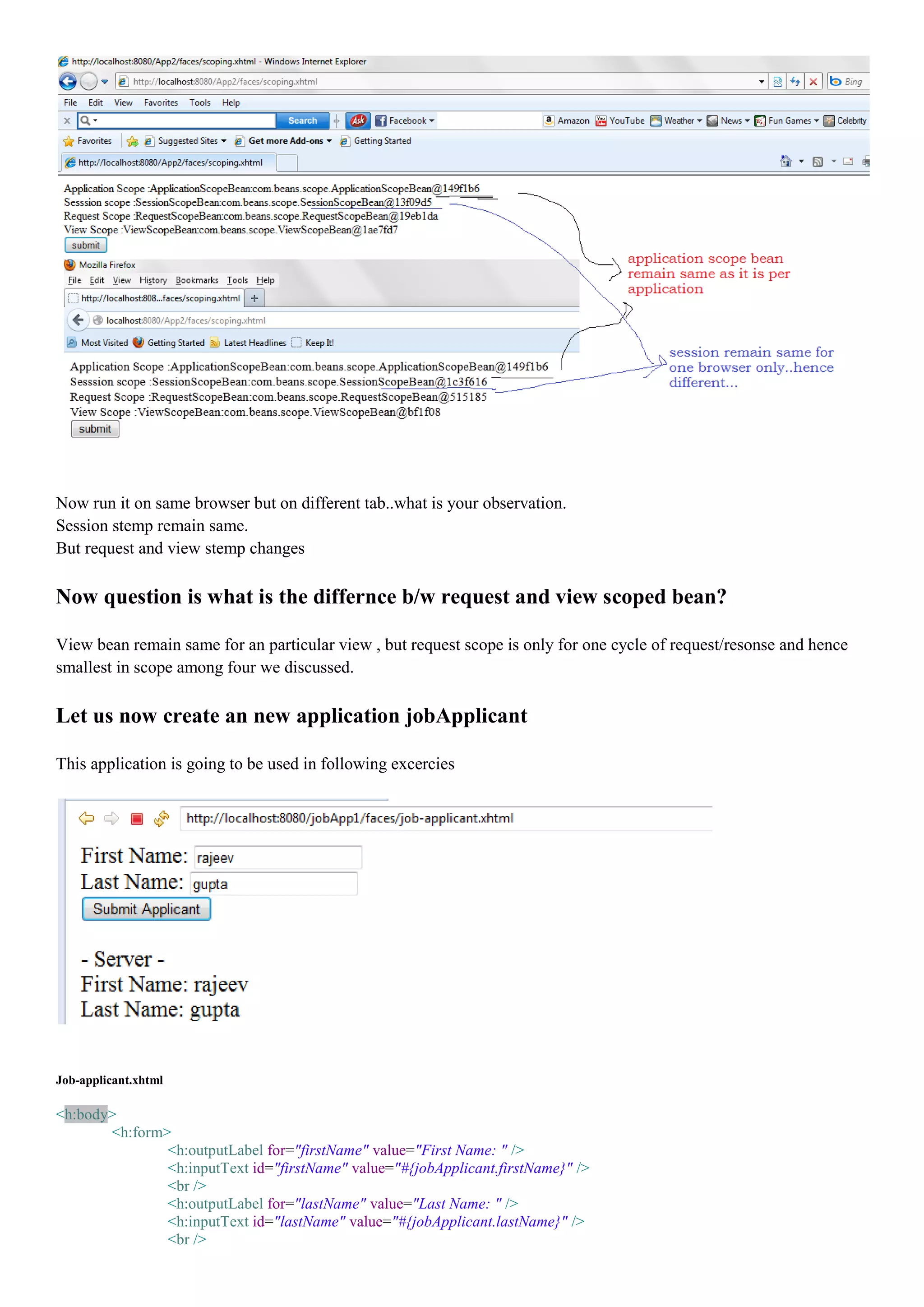 Now run it on same browser but on different tab..what is your observation.
Session stemp remain same.
But request and view stemp changes

Now question is what is the differnce b/w request and view scoped bean?

View bean remain same for an particular view , but request scope is only for one cycle of request/resonse and hence
smallest in scope among four we discussed.

Let us now create an new application jobApplicant

This application is going to be used in following excercies




Job-applicant.xhtml

<h:body>
       <h:form>
               <h:outputLabel for="firstName" value="First Name: " />
               <h:inputText id="firstName" value="#{jobApplicant.firstName}" />
               <br />
               <h:outputLabel for="lastName" value="Last Name: " />
               <h:inputText id="lastName" value="#{jobApplicant.lastName}" />
               <br />
 