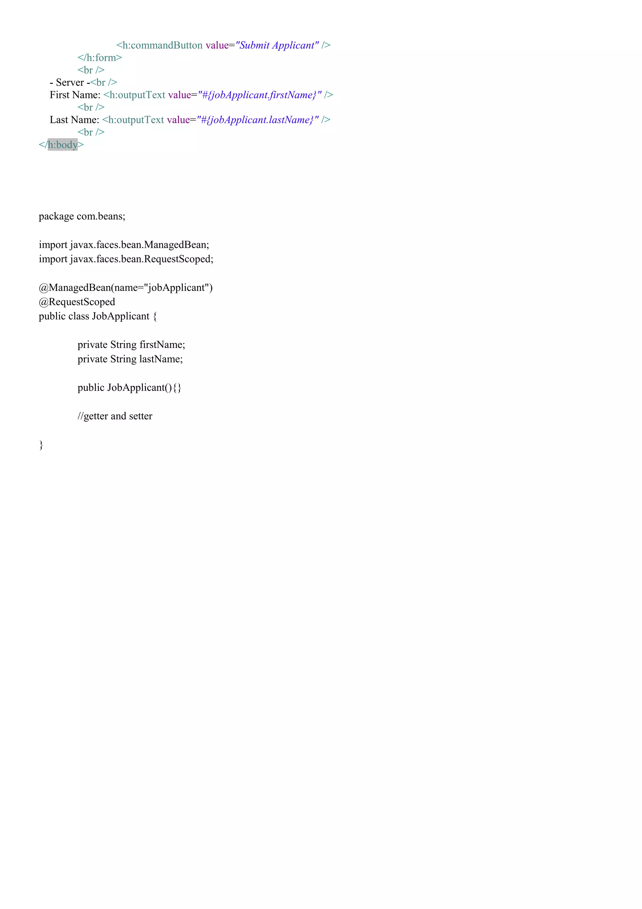 <h:commandButton value="Submit Applicant" />
         </h:form>
         <br />
  - Server -<br />
  First Name: <h:outputText value="#{jobApplicant.firstName}" />
         <br />
  Last Name: <h:outputText value="#{jobApplicant.lastName}" />
         <br />
</h:body>




package com.beans;

import javax.faces.bean.ManagedBean;
import javax.faces.bean.RequestScoped;

@ManagedBean(name="jobApplicant")
@RequestScoped
public class JobApplicant {

        private String firstName;
        private String lastName;

        public JobApplicant(){}

        //getter and setter

}
 