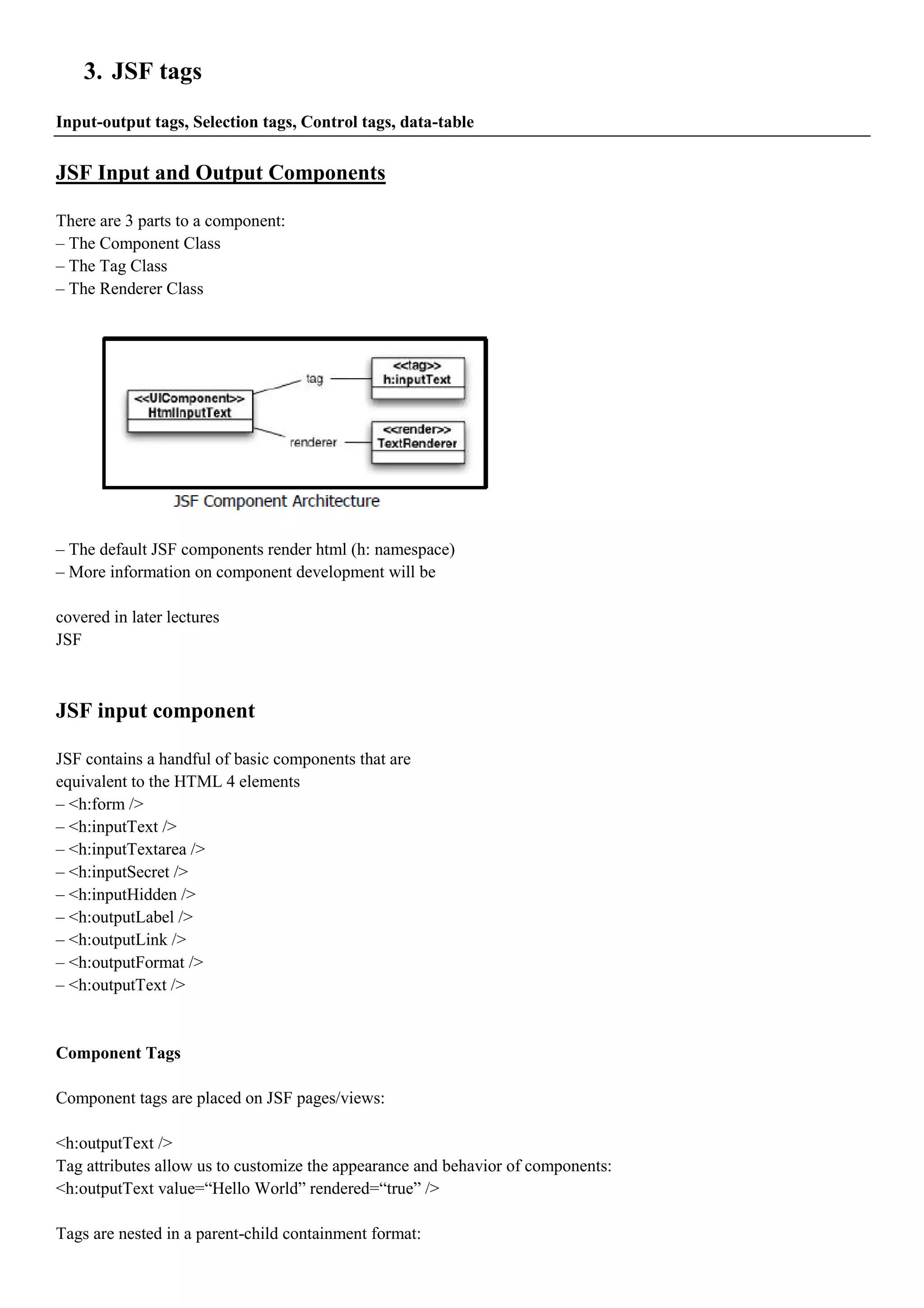 3. JSF tags
Input-output tags, Selection tags, Control tags, data-table


JSF Input and Output Components

There are 3 parts to a component:
– The Component Class
– The Tag Class
– The Renderer Class




– The default JSF components render html (h: namespace)
– More information on component development will be

covered in later lectures
JSF



JSF input component

JSF contains a handful of basic components that are
equivalent to the HTML 4 elements
– <h:form />
– <h:inputText />
– <h:inputTextarea />
– <h:inputSecret />
– <h:inputHidden />
– <h:outputLabel />
– <h:outputLink />
– <h:outputFormat />
– <h:outputText />


Component Tags

Component tags are placed on JSF pages/views:

<h:outputText />
Tag attributes allow us to customize the appearance and behavior of components:
<h:outputText value=“Hello World” rendered=“true” />

Tags are nested in a parent-child containment format:
 