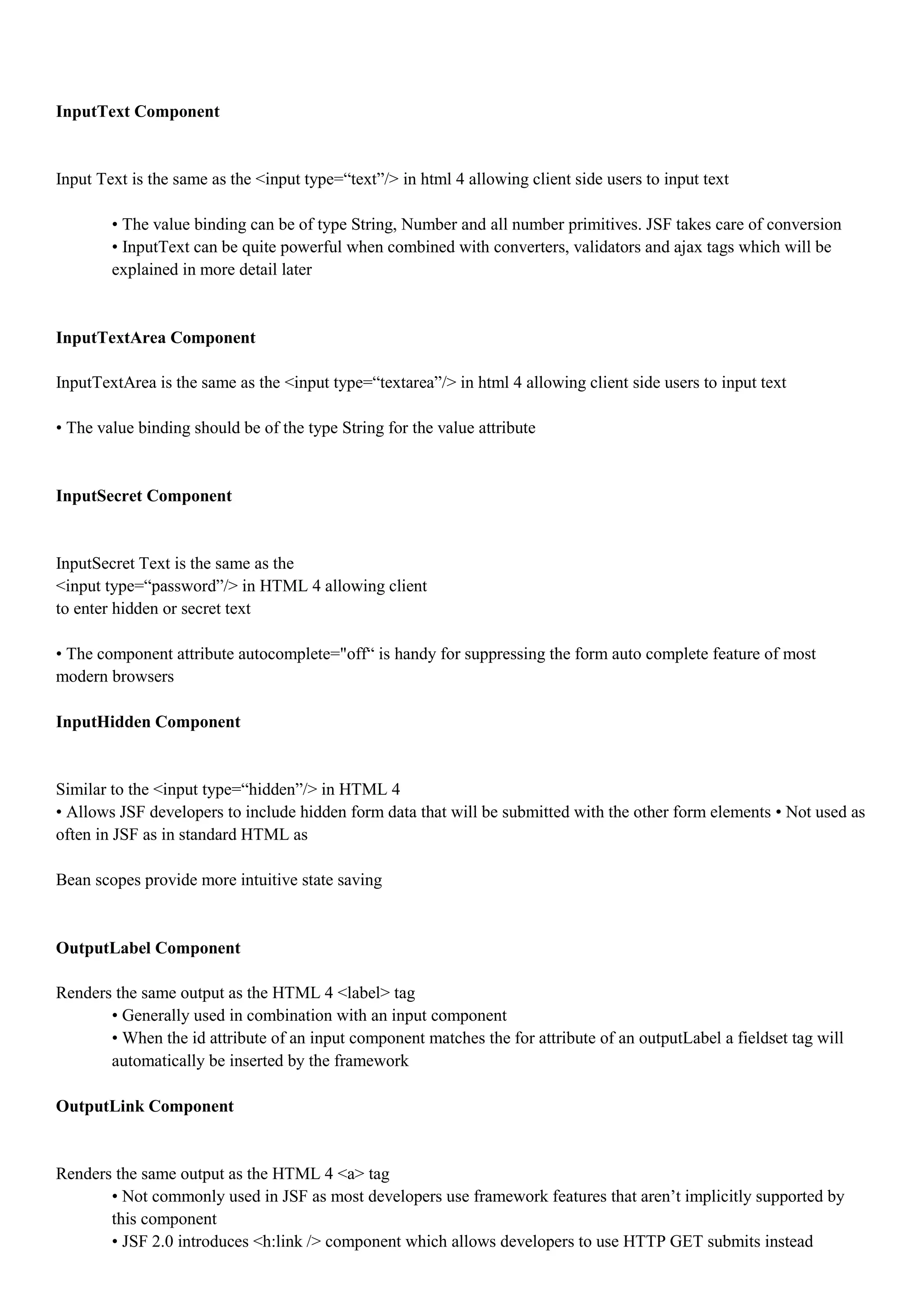 InputText Component


Input Text is the same as the <input type=“text”/> in html 4 allowing client side users to input text

        • The value binding can be of type String, Number and all number primitives. JSF takes care of conversion
        • InputText can be quite powerful when combined with converters, validators and ajax tags which will be
        explained in more detail later


InputTextArea Component

InputTextArea is the same as the <input type=“textarea”/> in html 4 allowing client side users to input text

• The value binding should be of the type String for the value attribute


InputSecret Component


InputSecret Text is the same as the
<input type=“password”/> in HTML 4 allowing client
to enter hidden or secret text

• The component attribute autocomplete="off“ is handy for suppressing the form auto complete feature of most
modern browsers

InputHidden Component


Similar to the <input type=“hidden”/> in HTML 4
• Allows JSF developers to include hidden form data that will be submitted with the other form elements • Not used as
often in JSF as in standard HTML as

Bean scopes provide more intuitive state saving


OutputLabel Component

Renders the same output as the HTML 4 <label> tag
       • Generally used in combination with an input component
       • When the id attribute of an input component matches the for attribute of an outputLabel a fieldset tag will
       automatically be inserted by the framework

OutputLink Component


Renders the same output as the HTML 4 <a> tag
       • Not commonly used in JSF as most developers use framework features that aren’t implicitly supported by
       this component
       • JSF 2.0 introduces <h:link /> component which allows developers to use HTTP GET submits instead
 