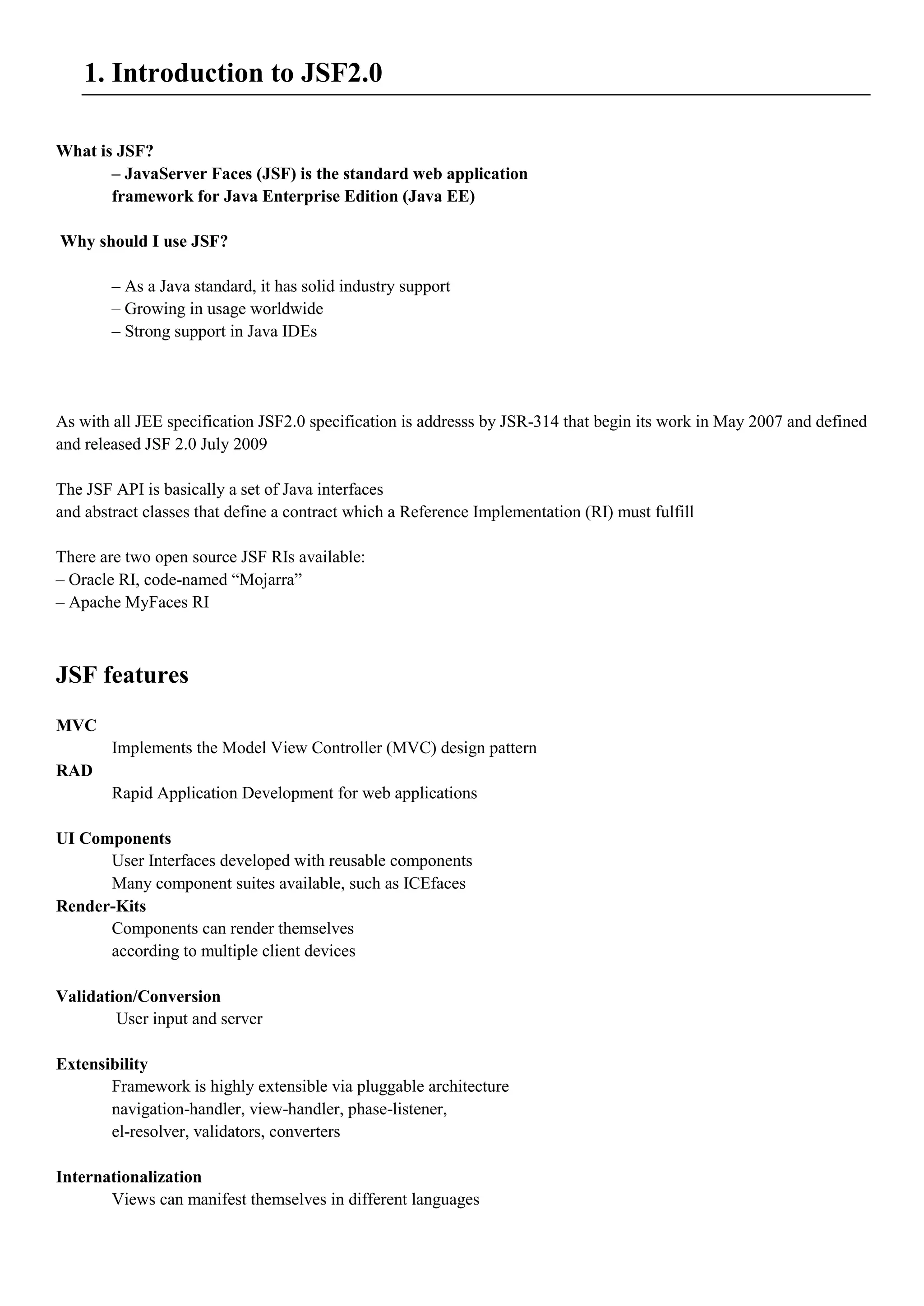 1. Introduction to JSF2.0

What is JSF?
       – JavaServer Faces (JSF) is the standard web application
       framework for Java Enterprise Edition (Java EE)

Why should I use JSF?

        – As a Java standard, it has solid industry support
        – Growing in usage worldwide
        – Strong support in Java IDEs




As with all JEE specification JSF2.0 specification is addresss by JSR-314 that begin its work in May 2007 and defined
and released JSF 2.0 July 2009

The JSF API is basically a set of Java interfaces
and abstract classes that define a contract which a Reference Implementation (RI) must fulfill

There are two open source JSF RIs available:
– Oracle RI, code-named “Mojarra”
– Apache MyFaces RI



JSF features
MVC
        Implements the Model View Controller (MVC) design pattern
RAD
        Rapid Application Development for web applications

UI Components
      User Interfaces developed with reusable components
      Many component suites available, such as ICEfaces
Render-Kits
      Components can render themselves
      according to multiple client devices

Validation/Conversion
        User input and server

Extensibility
       Framework is highly extensible via pluggable architecture
       navigation-handler, view-handler, phase-listener,
       el-resolver, validators, converters

Internationalization
       Views can manifest themselves in different languages
 