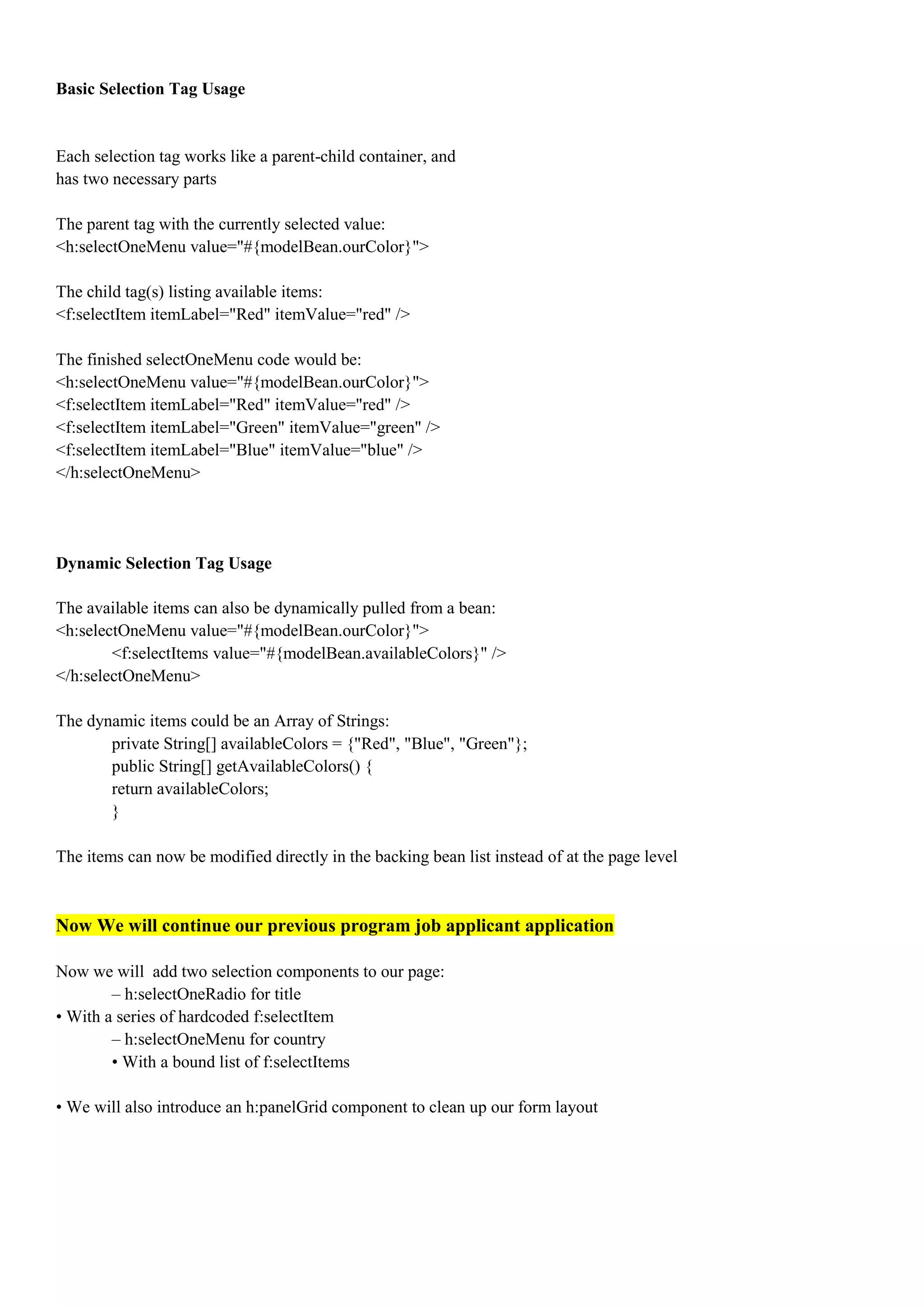 Basic Selection Tag Usage


Each selection tag works like a parent-child container, and
has two necessary parts

The parent tag with the currently selected value:
<h:selectOneMenu value="#{modelBean.ourColor}">

The child tag(s) listing available items:
<f:selectItem itemLabel="Red" itemValue="red" />

The finished selectOneMenu code would be:
<h:selectOneMenu value="#{modelBean.ourColor}">
<f:selectItem itemLabel="Red" itemValue="red" />
<f:selectItem itemLabel="Green" itemValue="green" />
<f:selectItem itemLabel="Blue" itemValue="blue" />
</h:selectOneMenu>




Dynamic Selection Tag Usage

The available items can also be dynamically pulled from a bean:
<h:selectOneMenu value="#{modelBean.ourColor}">
        <f:selectItems value="#{modelBean.availableColors}" />
</h:selectOneMenu>

The dynamic items could be an Array of Strings:
       private String[] availableColors = {"Red", "Blue", "Green"};
       public String[] getAvailableColors() {
       return availableColors;
       }

The items can now be modified directly in the backing bean list instead of at the page level



Now We will continue our previous program job applicant application

Now we will add two selection components to our page:
        – h:selectOneRadio for title
• With a series of hardcoded f:selectItem
        – h:selectOneMenu for country
        • With a bound list of f:selectItems

• We will also introduce an h:panelGrid component to clean up our form layout
 