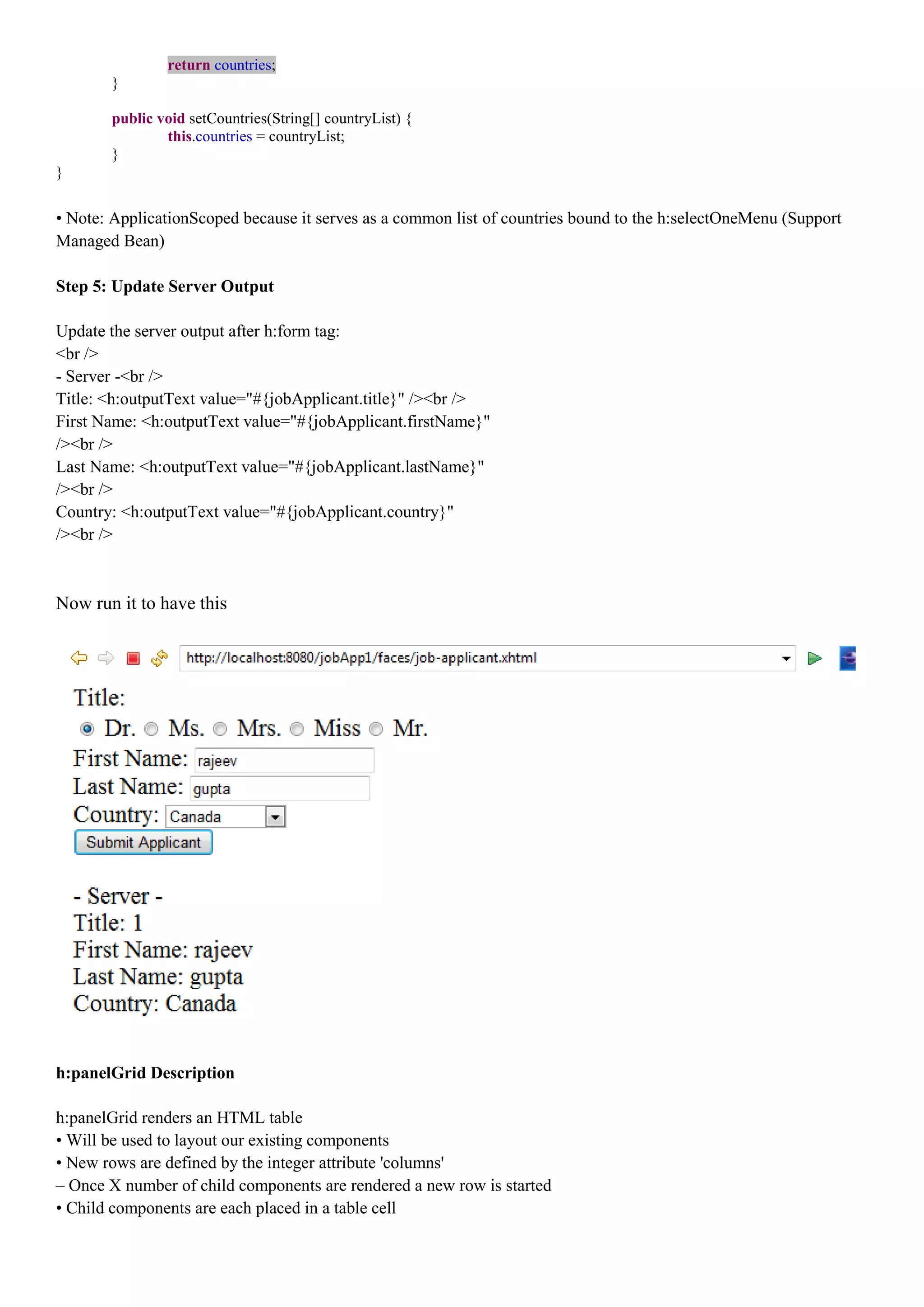 return countries;
       }

       public void setCountries(String[] countryList) {
               this.countries = countryList;
       }
}


• Note: ApplicationScoped because it serves as a common list of countries bound to the h:selectOneMenu (Support
Managed Bean)

Step 5: Update Server Output

Update the server output after h:form tag:
<br />
- Server -<br />
Title: <h:outputText value="#{jobApplicant.title}" /><br />
First Name: <h:outputText value="#{jobApplicant.firstName}"
/><br />
Last Name: <h:outputText value="#{jobApplicant.lastName}"
/><br />
Country: <h:outputText value="#{jobApplicant.country}"
/><br />



Now run it to have this




h:panelGrid Description

h:panelGrid renders an HTML table
• Will be used to layout our existing components
• New rows are defined by the integer attribute 'columns'
– Once X number of child components are rendered a new row is started
• Child components are each placed in a table cell
 