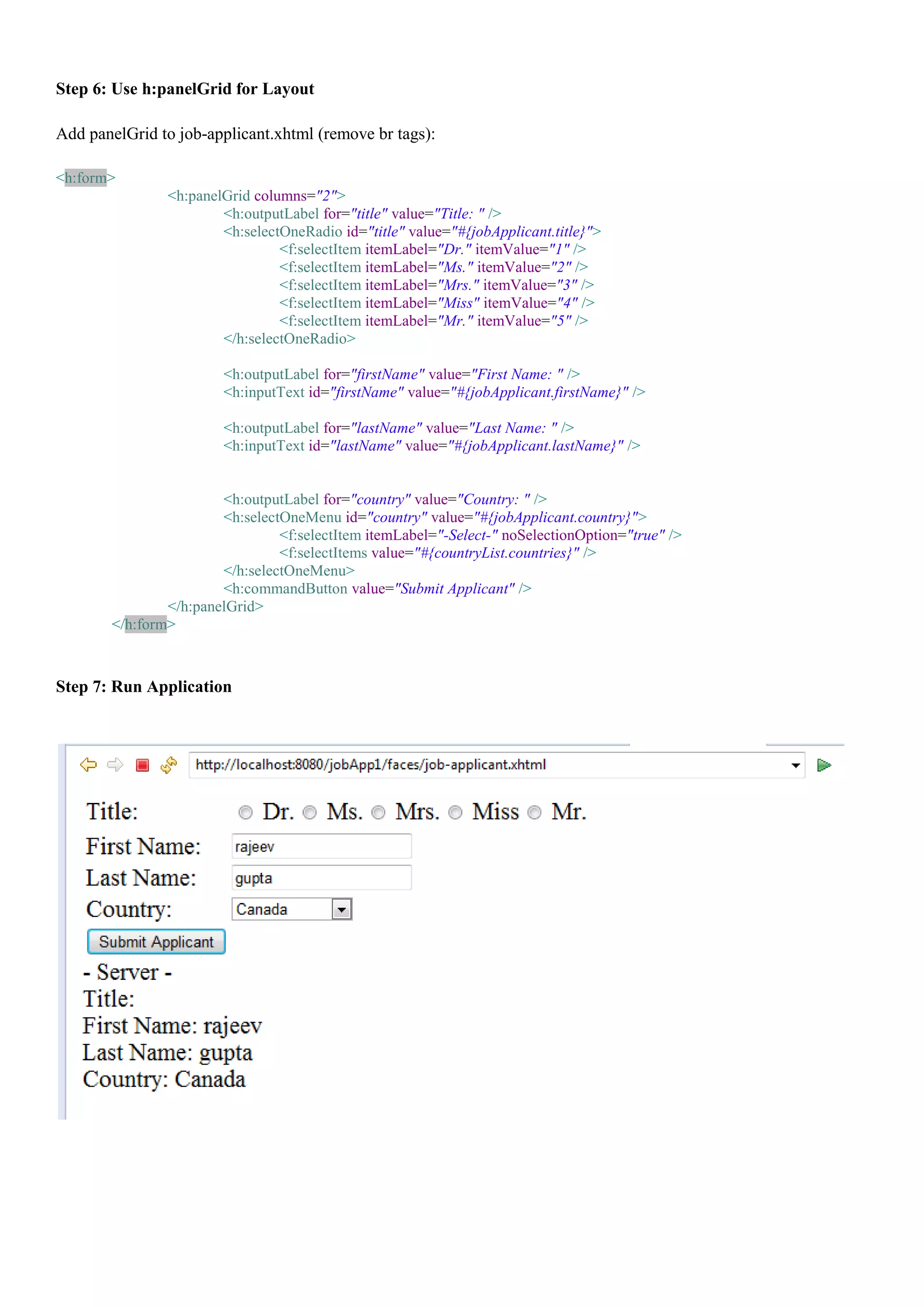 Step 6: Use h:panelGrid for Layout

Add panelGrid to job-applicant.xhtml (remove br tags):

<h:form>
               <h:panelGrid columns="2">
                       <h:outputLabel for="title" value="Title: " />
                       <h:selectOneRadio id="title" value="#{jobApplicant.title}">
                                <f:selectItem itemLabel="Dr." itemValue="1" />
                                <f:selectItem itemLabel="Ms." itemValue="2" />
                                <f:selectItem itemLabel="Mrs." itemValue="3" />
                                <f:selectItem itemLabel="Miss" itemValue="4" />
                                <f:selectItem itemLabel="Mr." itemValue="5" />
                       </h:selectOneRadio>

                        <h:outputLabel for="firstName" value="First Name: " />
                        <h:inputText id="firstName" value="#{jobApplicant.firstName}" />

                        <h:outputLabel for="lastName" value="Last Name: " />
                        <h:inputText id="lastName" value="#{jobApplicant.lastName}" />


                       <h:outputLabel for="country" value="Country: " />
                       <h:selectOneMenu id="country" value="#{jobApplicant.country}">
                                <f:selectItem itemLabel="-Select-" noSelectionOption="true" />
                                <f:selectItems value="#{countryList.countries}" />
                       </h:selectOneMenu>
                       <h:commandButton value="Submit Applicant" />
               </h:panelGrid>
       </h:form>



Step 7: Run Application
 