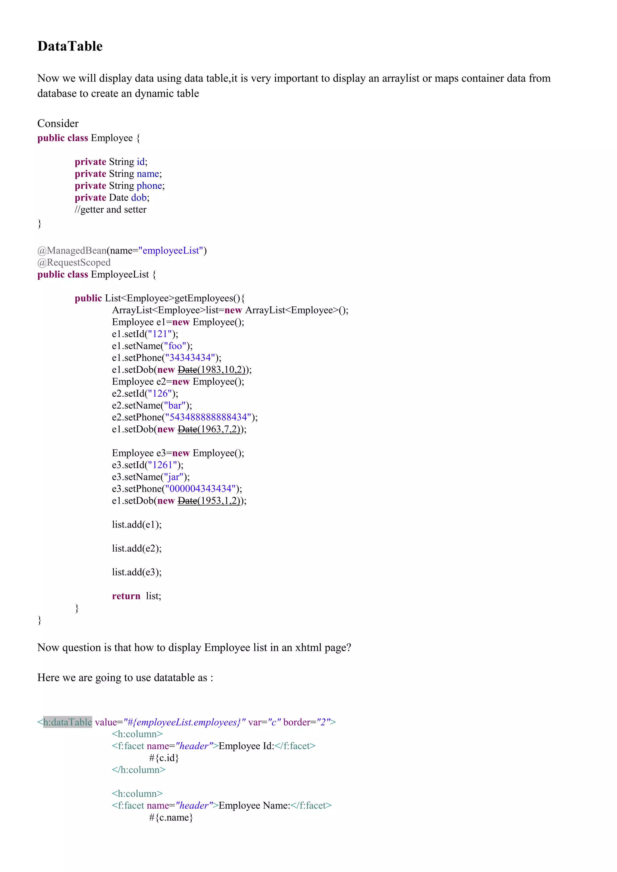 DataTable

Now we will display data using data table,it is very important to display an arraylist or maps container data from
database to create an dynamic table

Consider
public class Employee {

        private String id;
        private String name;
        private String phone;
        private Date dob;
        //getter and setter
}

@ManagedBean(name="employeeList")
@RequestScoped
public class EmployeeList {

        public List<Employee>getEmployees(){
                ArrayList<Employee>list=new ArrayList<Employee>();
                Employee e1=new Employee();
                e1.setId("121");
                e1.setName("foo");
                e1.setPhone("34343434");
                e1.setDob(new Date(1983,10,2));
                Employee e2=new Employee();
                e2.setId("126");
                e2.setName("bar");
                e2.setPhone("543488888888434");
                e1.setDob(new Date(1963,7,2));

                Employee e3=new Employee();
                e3.setId("1261");
                e3.setName("jar");
                e3.setPhone("000004343434");
                e1.setDob(new Date(1953,1,2));

                list.add(e1);

                list.add(e2);

                list.add(e3);

                return list;
        }
}

Now question is that how to display Employee list in an xhtml page?

Here we are going to use datatable as :


<h:dataTable value="#{employeeList.employees}" var="c" border="2">
                 <h:column>
                 <f:facet name="header">Employee Id:</f:facet>
                          #{c.id}
                 </h:column>

                <h:column>
                <f:facet name="header">Employee Name:</f:facet>
                         #{c.name}
 