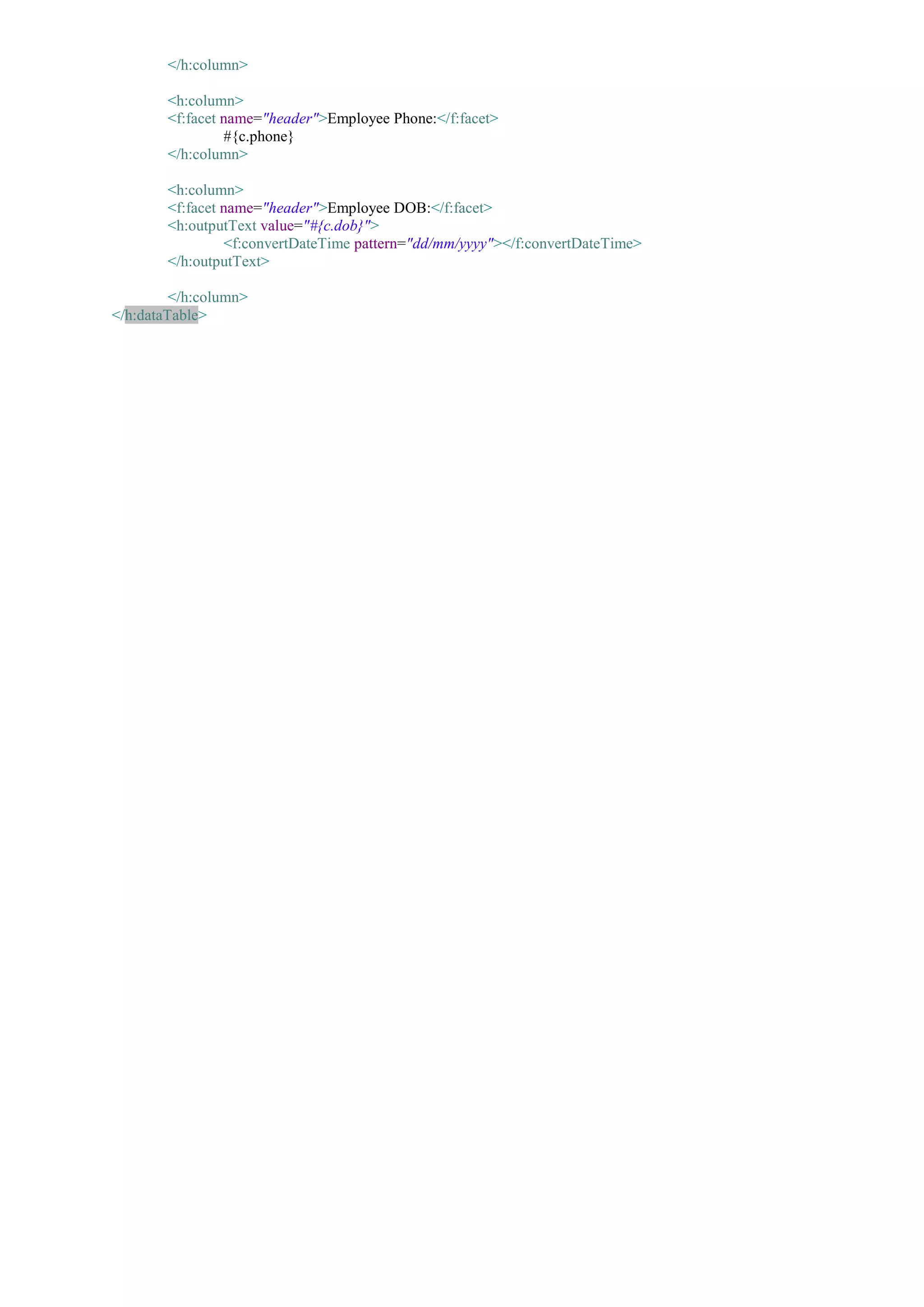 </h:column>

        <h:column>
        <f:facet name="header">Employee Phone:</f:facet>
                 #{c.phone}
        </h:column>

        <h:column>
        <f:facet name="header">Employee DOB:</f:facet>
        <h:outputText value="#{c.dob}">
                 <f:convertDateTime pattern="dd/mm/yyyy"></f:convertDateTime>
        </h:outputText>

         </h:column>
</h:dataTable>
 