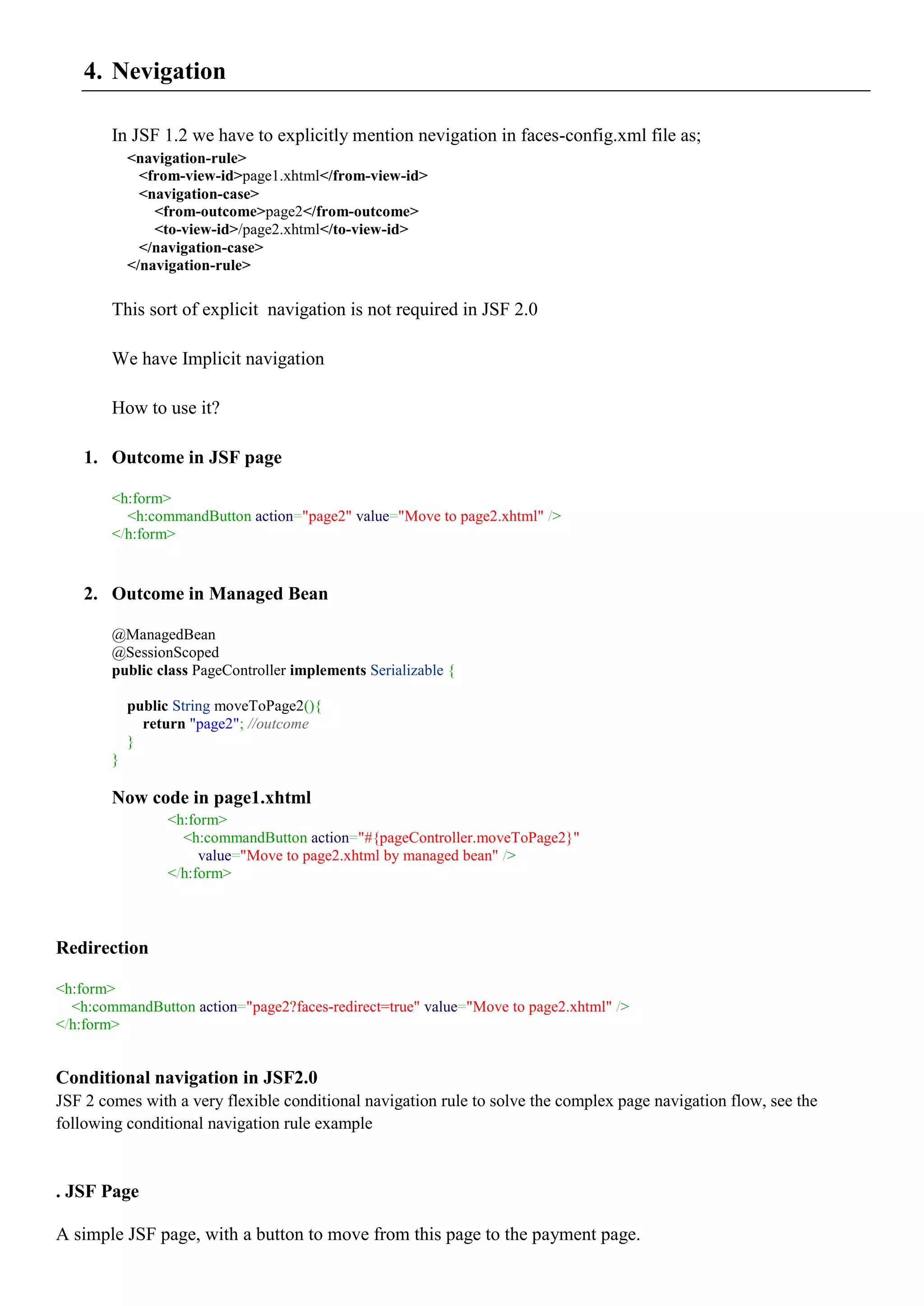 4. Nevigation

        In JSF 1.2 we have to explicitly mention nevigation in faces-config.xml file as;
            <navigation-rule>
              <from-view-id>page1.xhtml</from-view-id>
              <navigation-case>
                <from-outcome>page2</from-outcome>
                <to-view-id>/page2.xhtml</to-view-id>
              </navigation-case>
            </navigation-rule>

        This sort of explicit navigation is not required in JSF 2.0

        We have Implicit navigation

        How to use it?

    1. Outcome in JSF page

        <h:form>
          <h:commandButton action="page2" value="Move to page2.xhtml" />
        </h:form>


    2. Outcome in Managed Bean

        @ManagedBean
        @SessionScoped
        public class PageController implements Serializable {

            public String moveToPage2(){
              return "page2"; //outcome
            }
        }

        Now code in page1.xhtml
                 <h:form>
                   <h:commandButton action="#{pageController.moveToPage2}"
                      value="Move to page2.xhtml by managed bean" />
                 </h:form>



Redirection

<h:form>
  <h:commandButton action="page2?faces-redirect=true" value="Move to page2.xhtml" />
</h:form>


Conditional navigation in JSF2.0
JSF 2 comes with a very flexible conditional navigation rule to solve the complex page navigation flow, see the
following conditional navigation rule example


. JSF Page

A simple JSF page, with a button to move from this page to the payment page.
 